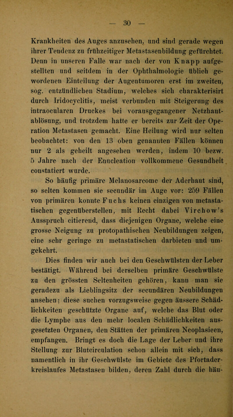 Krankheiten des Auges anzusehen, und sind gerade wegen ihrer Tendenz zu frühzeitiger Metastasenbildung gefürchtet. Denn in unseren Falle war nach der von Knapp aufge¬ stellten und seitdem in der Ophthalmologie üblich ge¬ wordenen Einteilung der Augenturaoren erst im zweiten, sog. entzündlichen Stadium, welches sich charakterisirt durch Iridocyclitis, meist verbunden mit Steigerung des intraocularen Druckes bei vorausgegangener Netzhaut¬ ablösung, und trotzdem hatte er bereits zur Zeit der Ope¬ ration Metastasen gemacht. Eine Heilung wird nur selten beobachtet: von den 13 oben genannten Fällen können nur 2 als geheilt angesehen werden, indem 10 bezw. 5 Jahre nach der Enucleation vollkommene Gesundheit constatiert wurde. So häufig primäre Melanosarcome der Aderhaut sind, so selten kommen sie secundär im Auge vor: 259 Fällen von primären konnte Fuchs keinen einzigen von metasta¬ tischen gegenüberstellen, mit Recht dabei Virchow’s Ausspruch citierend, dass diejenigen Organe, welche eine grosse Neigung zu protopathischen Neubildungen zeigen, eine sehr geringe zu metastatischen darbieten und um¬ gekehrt. Dies finden wir auch bei den Geschwülsten der Leber bestätigt. Während bei derselben primäre Geschwülste zu den grössten Seltenheiten gehören, kann man sie geradezu als Lieblingsitz der secundären Neubildungen ansehen; diese suchen vorzugsweise gegen äussere Schäd¬ lichkeiten geschützte Organe auf, welche das Blut oder die Lymphe aus den mehr localen Schädlichkeiten aus¬ gesetzten Organen, den Stätten der primären Neoplasieen, empfangen. Bringt es doch die Lage der Leber und ihre Stellung zur Blutcirculation schon allein mit sich, dass namentlich in ihr Geschwülste im Gebiete des Pfortader¬ kreislaufes Metastasen bilden, deren Zahl durch die häu-