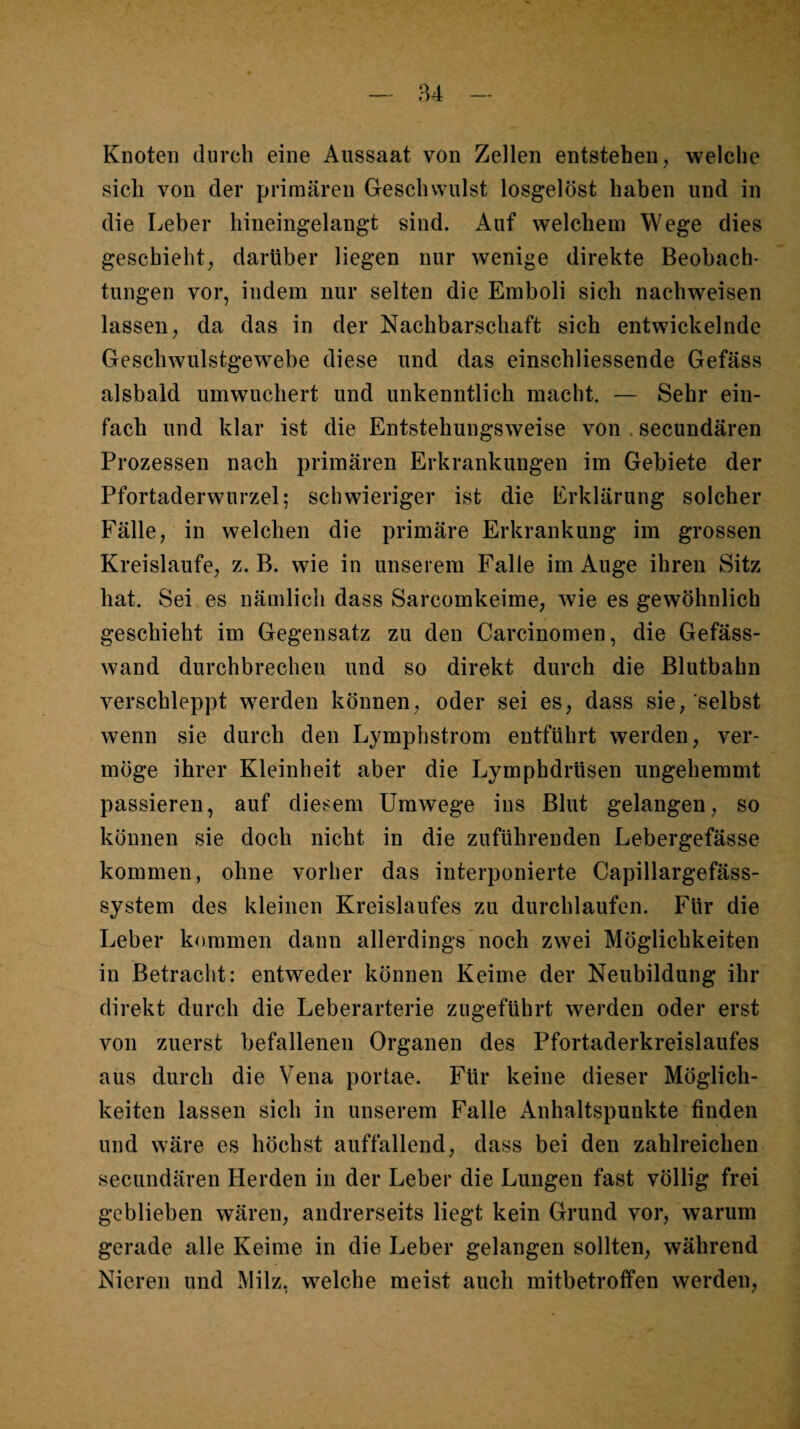 Knoten durch eine Aussaat von Zellen entstehen, welche sich von der primären Geschwulst losgelöst haben und in die Leber hineingelangt sind. Auf welchem Wege dies geschieht, darüber liegen nur wenige direkte Beobach¬ tungen vor, indem nur selten die Emboli sich nachweisen lassen, da das in der Nachbarschaft sich entwickelnde Geschwulstgewebe diese und das einschliessende Gefäss alsbald umwuchert und unkenntlich macht. — Sehr ein¬ fach und klar ist die Entstehungsweise von . secundären Prozessen nach primären Erkrankungen im Gebiete der Pfortaderwurzel; schwieriger ist die Erklärung solcher Fälle, in welchen die primäre Erkrankung im grossen Kreisläufe, z. B. wie in unserem Falle im Auge ihren Sitz hat. Sei es nämlich dass Sarcomkeime, wie es gewöhnlich geschieht im Gegensatz zu den Carcinomen, die Gefäss- wand durchbrechen und so direkt durch die Blutbahn verschleppt werden können, oder sei es, dass sie, selbst wenn sie durch den Lymphstrom entführt werden, ver¬ möge ihrer Kleinheit aber die Lymphdrüsen ungehemmt passieren, auf diesem Umwege ins Blut gelangen, so können sie doch nicht in die zuführenden Lebergefässe kommen, ohne vorher das interponierte Capillargefäss- system des kleinen Kreislaufes zu durchlaufen. Für die Leber kommen dann allerdings* noch zwei Möglichkeiten in Betracht: entweder können Keime der Neubildung ihr direkt durch die Leberarterie zugeführt werden oder erst von zuerst befallenen Organen des Pfortaderkreislaufes aus durch die Vena portae. Für keine dieser Möglich¬ keiten lassen sich in unserem Falle Anhaltspunkte finden und wäre es höchst auffallend, dass bei den zahlreichen secundären Herden in der Leber die Lungen fast völlig frei geblieben wären, andrerseits liegt kein Grund vor, warum gerade alle Keime in die Leber gelangen sollten, während Nieren und Milz, w^elche meist auch mitbetroffen werden.