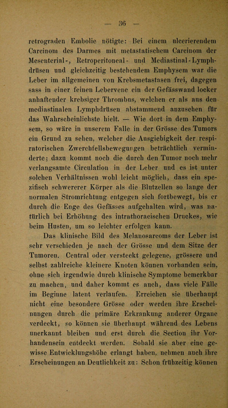 retrograden Embolie nötigte: Bei einem ulcerierendem Carcinom des Darmes mit metastatiscliem Carcinom der Mesenterial-, Retroperitoneal- und Mediastinal-Lympli- drüsen und gleichzeitig bestehendem Emphysem war die Leber im allgemeinen von Krebsmetastasen frei, dagegen sass in einer feinen Lebervene ein der Gefässwand locker anhaftender krebsiger Thrombus, welchen er als aus den mediastinalen Lymphdrüsen abstammend anzusehen für das Wahrscheinlichste hielt. — Wie dort in dem Emphy¬ sem, so wäre in unserem Falle in der Grösse des Tumors ein Grund zu sehen, welcher die Ausgiebigkeit der respi¬ ratorischen Zwerchfellsbeweguiigen beträchtlich vermin¬ derte ; dazu kommt noch die durch den Tumor noch mehr verlangsamte Circulation in der Leber und es ist unter solchen Verhältnissen wohl leicht möglich, dass ein spe¬ zifisch schwererer Körper als die Blutzellen so lange der normalen Stromrichtung entgegen sich fortbewegt, bis er durch die Enge des Gefässes aufgehalten wird, was na¬ türlich bei Erhöhung des intrathoracischen Druckes, wie beim Husten, um so leichter erfolgen kann. Das klinische Bild des Melanosarcoms der Leber ist sehr verschieden je nach der Grösse und dem Sitze der Tumoren. Central oder versteckt gelegene, grössere und selbst zahlreiche kleinere Knoten können vorhanden sein, ohne sich irgendwie durch klinische Symptome bemerkbar zu machen, und daher kommt es auch, dass viele Fälle im Beginne latent verlaufen. Erreichen sie überhaupt nicht eine besondere Grösse oder werden ihre Erschei¬ nungen durch die primäre Erkrankung anderer Organe verdeckt, so können sie überhaupt während des Lebens unerkannt bleiben und erst durch die Section ihr Vor¬ handensein entdeckt werden. Sobald sie aber eine ge¬ wisse Entwicklungsliöhe erlangt haben, nehmen auch ihre Erscheinungen an Deutlichkeit zu: Schon frühzeitig können