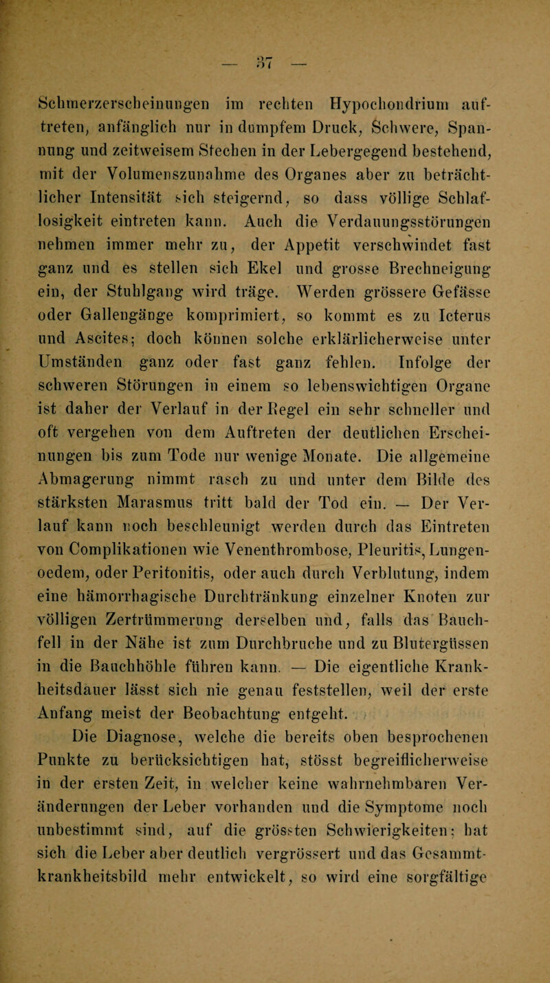 Schmerzerscheinuiigen im rechten Hypochoiidrium aiif- treten, anfänglich nur in dumpfem Druck; Schwere, Span¬ nung und zeitweisem Stechen in der Lebergegend bestehend, mit der Volumenszunahme des Organes aber zu beträcht¬ licher Intensität sich steigernd, so dass völlige Schlaf¬ losigkeit eintreten kann. Auch die Verdauungsstörungen nehmen immer mehr zu, der Appetit verschwindet fast ganz und es stellen sich Ekel und grosse Brechneigung ein, der Stuhlgang wird träge. Werden grössere Gefässe oder Gallengänge komprimiert, so kommt es zu Icterus und Ascites; doch können solche erklärlicherweise unter Umständen ganz oder fast ganz fehlen. Infolge der schweren Störungen in einem so lebenswichtigen Organe ist daher der Verlauf in derBegel ein sehr schneller und oft vergehen von dem Auftreten der deutlichen Erschei¬ nungen bis zum Tode nur wenige Monate. Die allgemeine Abmagerung nimmt rasch zu und unter dem Bilde des stärksten Marasmus tritt bald der Tod ein. — Der Ver¬ lauf kann noch beschleunigt werden durch das Eintreten von Complikationen wie Venenthrombose, Pleuritis, Lungen- oedem, oder Peritonitis, oder auch durch Verblutung, indem eine hämorrhagische Durchtränkung einzelner Knoten zur völligen Zertrümmerung derselben und, falls das Bauch¬ fell in der Nähe ist zum Durchbruche und zu Blutergüssen in die Bauchhöhle führen kann. — Die eigentliche Krank¬ heitsdauer lässt sich nie genau feststellen, weil der erste Anfang meist der Beobachtung entgeht. Die Diagnose, welche die bereits oben besprochenen Punkte zu berücksichtigen hat, stösst begreiflicherweise in der ersten Zeit, in welcher keine wahrnehmbaren Ver¬ änderungen der Leber vorhanden und die Symptome noch unbestimmt sind, auf die grössten Schwierigkeiten; hat sich die Leber aber deutlich vergrössert und das Gcsammt- krankheitsbild mehr entwickelt, so wird eine sorgfältige