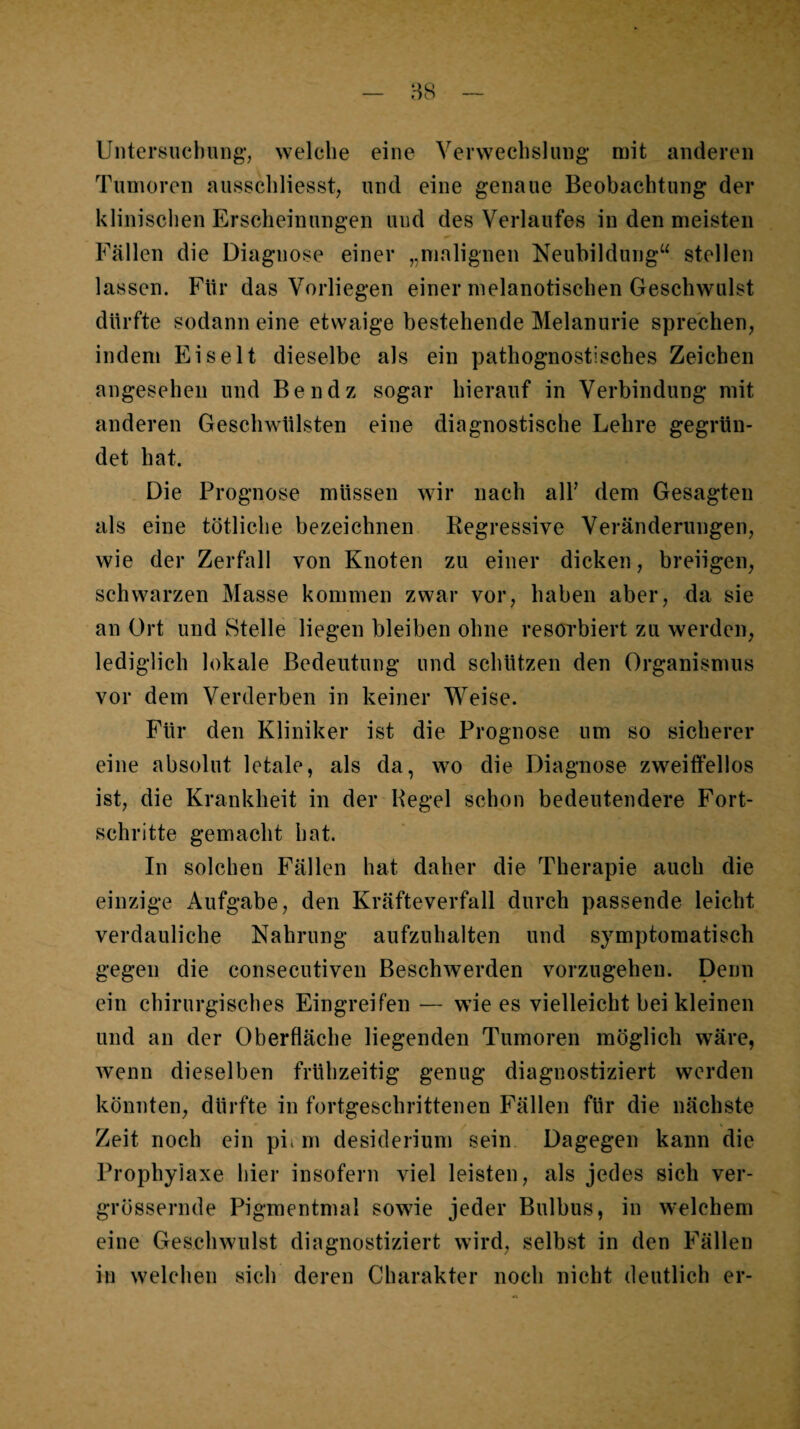 Untersuehiing’, welche eine Verwechslung mit anderen Tumoren ausschliesst, und eine genaue Beobachtung der klinischen Erscheinungen und des Verlaufes in den meisten Fällen die Diagnose einer „malignen Neubildung“ stellen lassen. Für das Vorliegen einer melanotischen Geschwulst dürfte sodann eine etwaige bestehende Melanurie sprechen, indem Ei seit dieselbe als ein pathognostisches Zeichen angesehen und Bendz sogar hierauf in Verbindung mit anderen Geschwülsten eine diagnostische Lehre gegrün¬ det hat. Die Prognose müssen wir nach alf dem Gesagten als eine tötliche bezeichnen Regressive Veränderungen, wie der Zerfall von Knoten zu einer dicken, breiigen, schwarzen Masse kommen zwar vor, haben aber, da sie an Ort und Stelle liegen bleiben ohne resorbiert zu werden, lediglich lokale Bedeutung und schützen den Organismus vor dem Verderben in keiner Weise. Für den Kliniker ist die Prognose um so sicherer eine absolut letale, als da, wo die Diagnose zweilfellos ist, die Krankheit in der Pegel schon bedeutendere Fort¬ schritte gemacht hat. In solchen Fällen hat daher die Therapie auch die einzige Aufgabe, den Kräfteverfall durch passende leicht verdauliche Nahrung aufzuhalten und symptomatisch gegen die consecutiven Beschwerden vorzugehen. Denn ein chirurgisches Eingreifen — wie es vielleicht bei kleinen und an der Oberfläche liegenden Tumoren möglich w^äre, wenn dieselben frühzeitig genug diagnostiziert werden könnten, dürfte in fortgeschrittenen Fällen für die nächste Zeit noch ein pii m desiderium sein Dagegen kann die Prophylaxe hier insofern viel leisten, als jedes sich ver- grössernde Pigmentmal sowie jeder Bulbus, in w-elchem eine Geschwulst diagnostiziert wird, selbst in den Fällen in welchen sich deren Charakter noch nicht deutlich er-