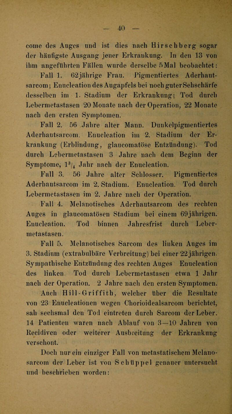 conie des Auges und ist dies nach Hirseliberg sogar der häufigste Ausgang jener Erkrankung. In den 13 von ihm angeführten Fällen wurde derselbe 5Mal beobachtet: Fall 1. 62jährige Frau. Pigmentiertes Aderhaut- sarcom; Enucleation des Augapfels bei nochguterSehschärfe desselben im 1. Stadium der Erkrankung; Tod durch Lebermetastasen 20 Monate nach der Operation, 22 Monate nach den ersten Symptomen. Fall 2. 56 Jahre alter Mann. Dunkelpigmentiertes Aderhautsarcom. Enucleation im 2. Stadium der Er¬ krankung (Erblindung, glaucomatöse Entzündung). Tod durch Lebermetastasen 3 Jahre nach dem Beginn der Symptome, D/4 Jahr nach der Enucleation. Fall 3. 56 Jahre alter Schlosser. Pigmentiertes Aderhautsarcom im 2. Stadium. Enucleation. Tod durch Lebermetastasen im 2. Jahre nach der Operation. Fall 4. Melanotisches Aderhautsarcom des rechten Auges in glaucomatösen Stadium bei einem 69jährigen. Enucleation. Tod binnen Jahresfrist durch Leber¬ metastasen. Fall 5. Melanotisches Sarcom des linken Auges im 3. Stadium (extrabulbäre Verbreitung) bei einer 22 jährigen. Sympathische Entzündung des rechten Auges Enucleation des linken. Tod durch Lebermetastasen etwa 1 Jahr nach der Operation. 2 Jahre nach den ersten Symptomen. Auch Hill - Griffith, welcher über die Resultate von 23 Enucleationen wegen Chorioidealsarcom berichtet, sah sechsmal den Tod eintreten durch Sarcom der Leber. 14 Patienten waren nach Ablauf von 3—10 Jahren von Recidiven oder weiteVer Ausbreitung der Erkrankung verschont. Doch nur ein einziger Fall von metastatischem Melano- sarcom der Leber ist von Schüp])el genauer untersucht und beschrieben worden: