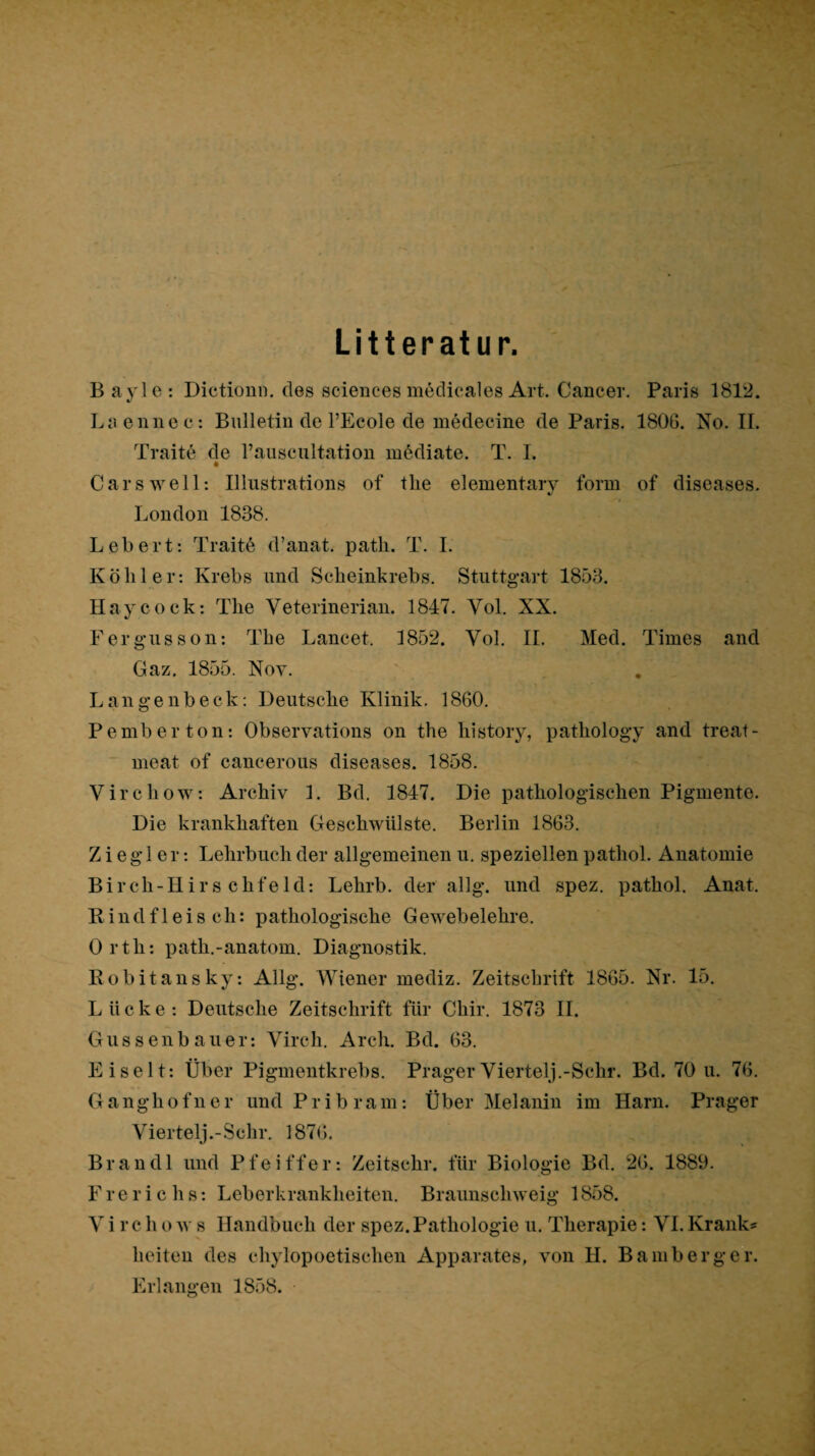 Litteratur. B ayle : Dictiomi. des Sciences medicales Art. Cancer. Paris 1812. Liienne c : Bulletin de l’Ecole de medecine de Paris. 1806. No. II. Traite de rauscultation mödiate. T. I. Cars well: Illustrations of tlie elementary form of diseases. London 1838. Lebert: Traitö d’anat. path. T. 1. Köhler: Krebs und Scheinkrebs. Stuttgart 1853. Haycock: The Veterinerian. 1847. Vol. XX. Fergnisson: The Lancet. 1852. Vol. II. Med. Times and Gaz. 1855. Nov. Langenbeck; Deutsche Klinik. 1860. Pemberton: Observations on the histoiy, pathology and treat- ~ meat of cancerous diseases. 1858. Virchow: Archiv 1. Bd. 1847. Die pathologischen Pigmente. Die krankhaften Geschwülste. Berlin 1863. Ziegler: Lehrbuch der allgemeinen u. speziellen patliol. Anatomie B i r ch - H i r s c h f e 1 d: Lehrb. der allg. und spez. pathol. Anat. Rindfleisch: pathologische Gewebelehre. Orth: path.-anatom. Diagnostik. Robitausky: Allg. Wiener mediz. Zeitschrift 1865. Nr. 15. Lücke: Deutsche Zeitschrift für Chir. 1873 II. Gussenbauer: Virch. Arch. Bd. 63. Eiselt: Über Pigmentkrebs. Prager Viertel].-Sehr. Bd. 70 u. 76. G a ngh 0 f 11 e r und P r i b r a m: Über Melanin im Harn. Prager Viertelj.-Schr. 1876. Brandl und Pfeiffer: Zeitschr. für Biologie Bd. 26. 1889. Ererichs: Leberkrankheiten. Braunschweig 1858. V i r c h o w s Handbuch der spez. Pathologie u. Therapie: VI. Kranke heiteu des chylopoetischen Apparates, von H. Bamberg er. Erlangen 1858. o
