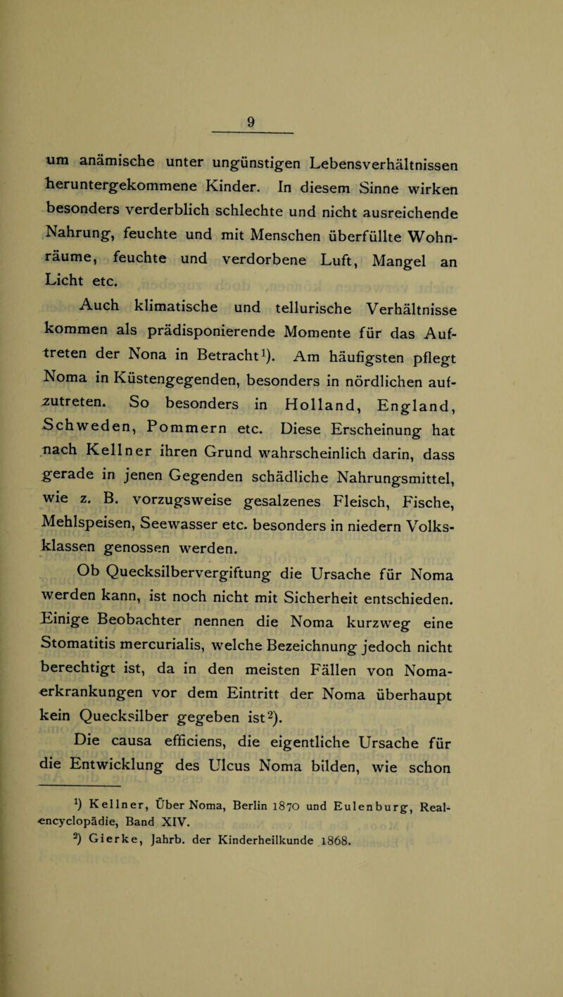 um anämische unter ungünstigen Lebensverhältnissen heruntergekommene Kinder. In diesem Sinne wirken besonders verderblich schlechte und nicht ausreichende Nahrung, feuchte und mit Menschen überfüllte Wohn- räume, feuchte und verdorbene Luft, Mangel an Licht etc. Auch klimatische und tellurische Verhältnisse kommen als prädisponierende Momente für das Auf¬ treten der Nona in Betracht1). Am häufigsten pflegt Noma in Küstengegenden, besonders in nördlichen auf¬ zutreten. So besonders in Holland, England, Schweden, Pommern etc. Diese Erscheinung hat nach Kellner ihren Grund wahrscheinlich darin, dass gerade in jenen Gegenden schädliche Nahrungsmittel, wie z. B. vorzugsweise gesalzenes Fleisch, Fische, Mehlspeisen, Seewasser etc. besonders in niedern Volks¬ klassen genossen werden. Ob Quecksilbervergiftung die Ursache für Noma werden kann, ist noch nicht mit Sicherheit entschieden. Einige Beobachter nennen die Noma kurzweg eine Stomatitis mercurialis, welche Bezeichnung jedoch nicht berechtigt ist, da in den meisten Fällen von Noma¬ erkrankungen vor dem Eintritt der Noma überhaupt kein Quecksilber gegeben ist2). Die causa efficiens, die eigentliche Ursache für die Entwicklung des Ulcus Noma bilden, wie schon X) Kellner, Über Noma, Berlin 1870 und Eulenburg, Real- «ncyclopädie, Band XIV. 2) Gierke, Jahrb. der Kinderheilkunde 1868.