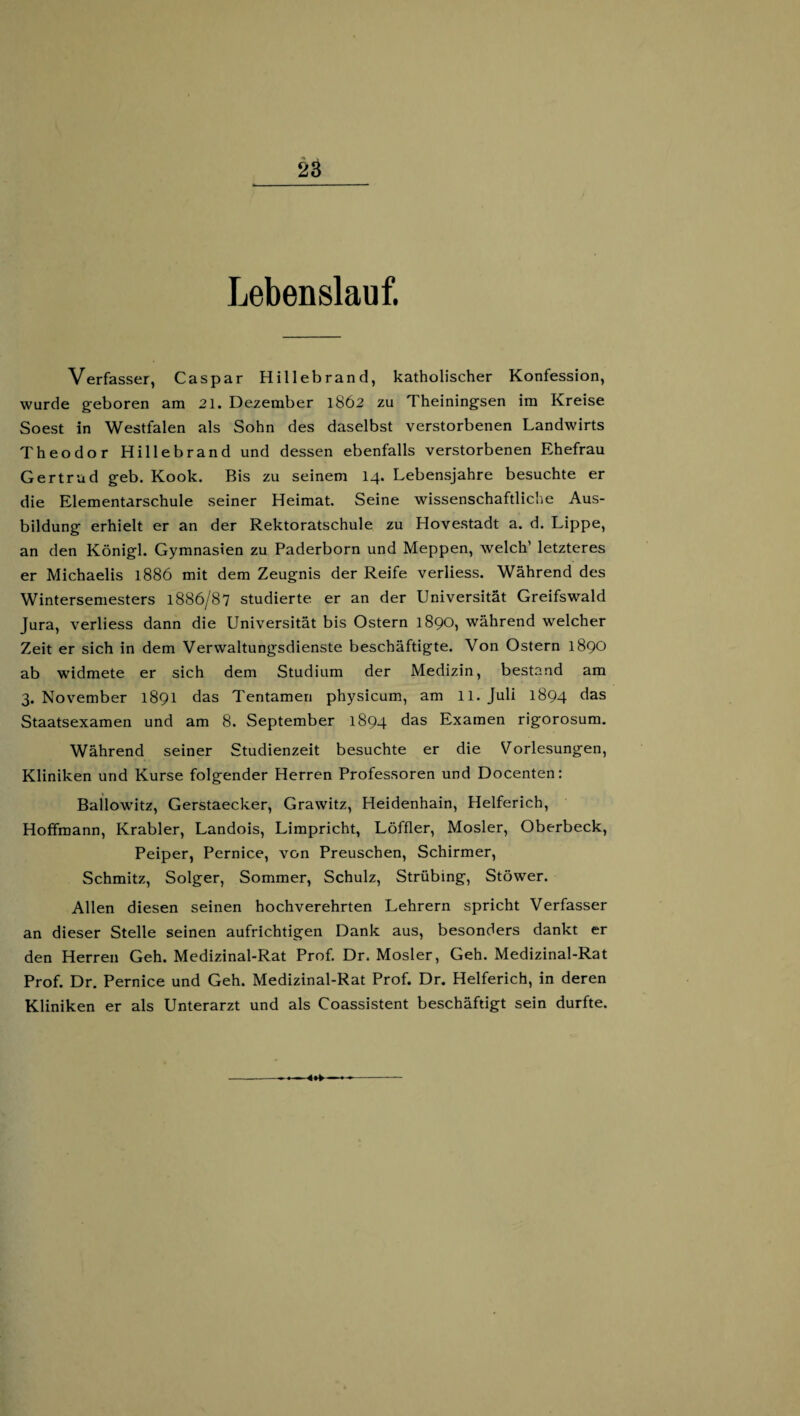 Lebenslauf. Verfasser, Caspar Hillebrand, katholischer Konfession, wurde geboren am 21. Dezember 1862 zu Theiningsen im Kreise Soest in Westfalen als Sohn des daselbst verstorbenen Landwirts Theodor Hillebrand und dessen ebenfalls verstorbenen Ehefrau Gertrud geb. Kook. Bis zu seinem 14. Lebensjahre besuchte er die Elementarschule seiner Heimat, Seine wissenschaftliche Aus¬ bildung erhielt er an der Rektoratschule zu Hovestadt a. d. Lippe, an den Königl. Gymnasien zu Paderborn und Meppen, welch’ letzteres er Michaelis 1886 mit dem Zeugnis der Reife verliess. Während des Wintersemesters 1886/87 studierte er an der Universität Greifswald Jura, verliess dann die Universität bis Ostern 1890, während welcher Zeit er sich in dem Verwaltungsdienste beschäftigte. Von Ostern 1890 ab widmete er sich dem Studium der Medizin, bestand am 3. November 1891 das Tentamen physicum, am 11. Juli 1894 das Staatsexamen und am 8. September 1894 das Examen rigorosum. Während seiner Studienzeit besuchte er die Vorlesungen, Kliniken und Kurse folgender Herren Professoren und Docenten: Ballowitz, Gerstaecker, Grawitz, Heidenhain, Helferich, Hoffmann, Krabler, Landois, Limpricht, Löffler, Mosler, Oberbeck, Peiper, Pernice, von Preuschen, Schirmer, Schmitz, Solger, Sommer, Schulz, Strübing, Stöwer. Allen diesen seinen hochverehrten Lehrern spricht Verfasser an dieser Stelle seinen aufrichtigen Dank aus, besonders dankt er den Herren Geh. Medizinal-Rat Prof. Dr. Mosler, Geh. Medizinal-Rat Prof. Dr. Pernice und Geh. Medizinal-Rat Prof. Dr. Helferich, in deren Kliniken er als Unterarzt und als Coassistent beschäftigt sein durfte. --<<»*■