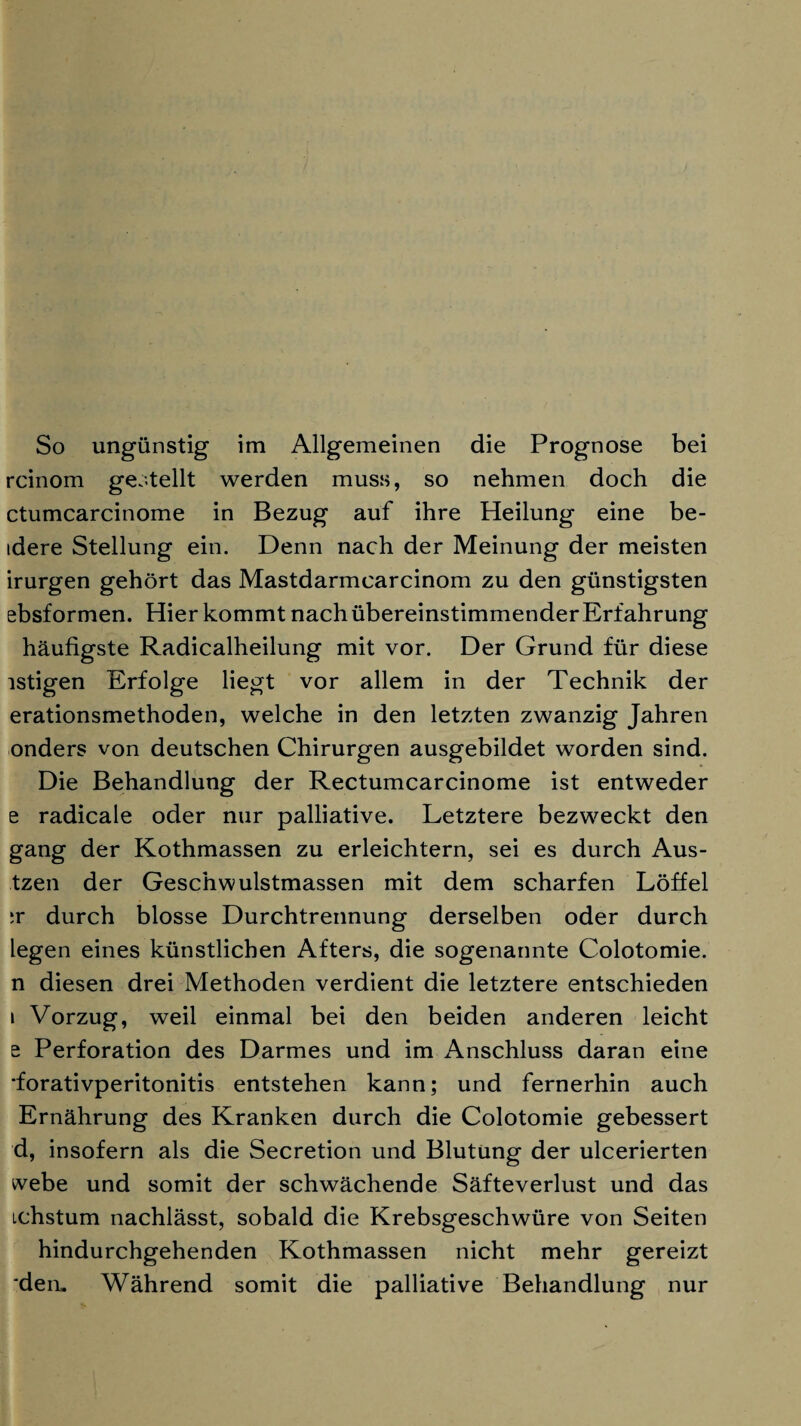 So ungünstig im Allgemeinen die Prognose bei rcinom gestellt werden muss, so nehmen doch die ctumcarcinome in Bezug auf ihre Heilung eine be- idere Stellung ein. Denn nach der Meinung der meisten irurgen gehört das Mastdarmcarcinom zu den günstigsten ebsformen. Hier kommt nach übereinstimmenderErfahrung häufigste Radicalheilung mit vor. Der Grund für diese istigen Erfolge liegt vor allem in der Technik der erationsmethoden, welche in den letzten zwanzig Jahren onders von deutschen Chirurgen ausgebildet worden sind. Die Behandlung der Rectumcarcinome ist entweder e radicale oder nur palliative. Letztere bezweckt den gang der Kothmassen zu erleichtern, sei es durch Aus- tzen der Geschwulstmassen mit dem scharfen Löffel ;r durch blosse Durchtrennung derselben oder durch legen eines künstlichen Afters, die sogenannte Colotomie. n diesen drei Methoden verdient die letztere entschieden i Vorzug, weil einmal bei den beiden anderen leicht e Perforation des Darmes und im Anschluss daran eine ■forativperitonitis entstehen kann; und fernerhin auch Ernährung des Kranken durch die Colotomie gebessert d, insofern als die Secretion und Blutung der ulcerierten webe und somit der schwächende Säfteverlust und das ichstum nachlässt, sobald die Krebsgeschwüre von Seiten hindurchgehenden Kothmassen nicht mehr gereizt 'den. Während somit die palliative Behandlung nur