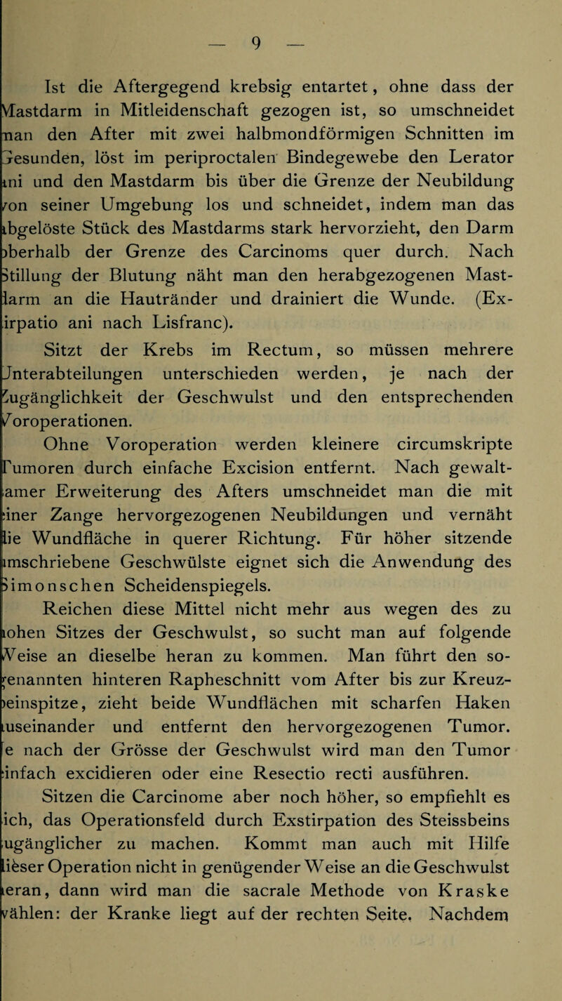 Ist die Aftergegend krebsig entartet, ohne dass der Vfastdarm in Mitleidenschaft gezogen ist, so umschneidet nan den After mit zwei halbmondförmigen Schnitten im Gesunden, löst im periproctalen Bindegewebe den Lerator ini und den Mastdarm bis über die Grenze der Neubildung mn seiner Umgebung los und schneidet, indem man das ibgelöste Stück des Mastdarms stark hervorzieht, den Darm oberhalb der Grenze des Carcinoms quer durch. Nach Stillung der Blutung näht man den herabgezogenen Mast- larm an die Hautränder und drainiert die Wunde. (Ex- irpatio ani nach Lisfranc). Sitzt der Krebs im Rectum, so müssen mehrere Jnterabteilungen unterschieden werden, je nach der Zugänglichkeit der Geschwulst und den entsprechenden / oroperationen. Ohne Voroperation werden kleinere circumskripte Tumoren durch einfache Excision entfernt. Nach gewalt- amer Erweiterung des Afters umschneidet man die mit ;iner Zange hervorgezogenen Neubildungen und vernäht lie Wundfläche in querer Richtung. Für höher sitzende imschriebene Geschwülste eignet sich die Anwendung des Bimonschen Scheidenspiegels. Reichen diese Mittel nicht mehr aus wegen des zu lohen Sitzes der Geschwulst, so sucht man auf folgende eise an dieselbe heran zu kommen. Man führt den so¬ genannten hinteren Rapheschnitt vom After bis zur Kreuz- )einspitze, zieht beide Wundflächen mit scharfen Haken Luseinander und entfernt den hervorgezogenen Tumor, e nach der Grösse der Geschwulst wird man den Tumor :infach excidieren oder eine Resectio recti ausführen. Sitzen die Carcinome aber noch höher, so empfiehlt es ich, das Operationsfeld durch Exstirpation des Steissbeins ugänglicher zu machen. Kommt man auch mit Hilfe lifeser Operation nicht in genügender Weise an die Geschwulst teran, dann wird man die sacrale Methode von Kraske wählen: der Kranke liegt auf der rechten Seite. Nachdem