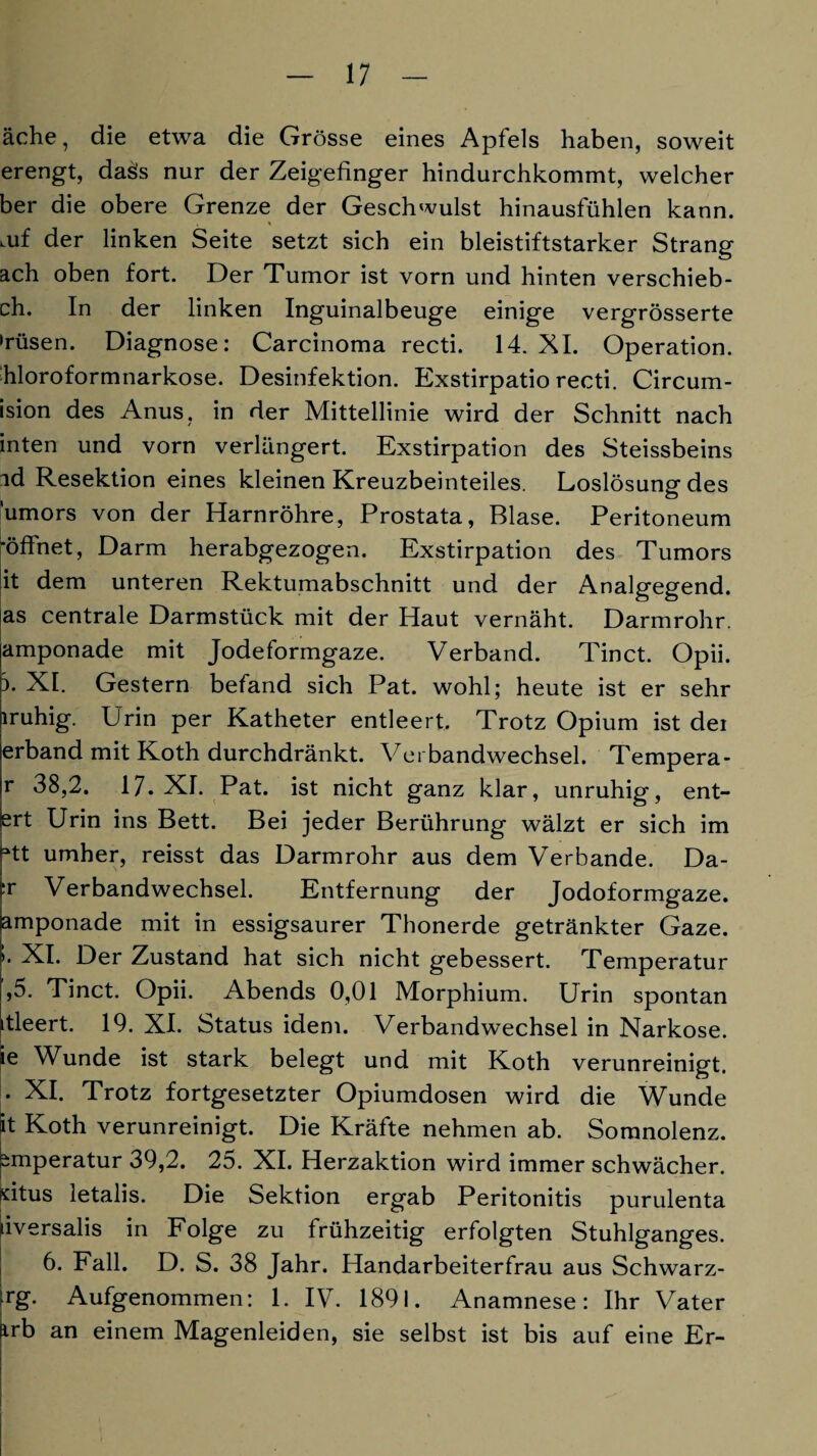 äche, die etwa die Grösse eines Apfels haben, soweit erengt, dass nur der Zeigefinger hindurchkommt, welcher her die obere Grenze der Geschwulst hinausfühlen kann. , « mf der linken Seite setzt sich ein bleistiftstarker Strang ach oben fort. Der Tumor ist vorn und hinten verschieb- ch. In der linken Inguinalbeuge einige vergrösserte »rüsen. Diagnose: Carcinoma recti. 14. XI. Operation, hloroformnarkose. Desinfektion. Exstirpatio recti. Circum- ision des Anus, in der Mittellinie wird der Schnitt nach inten und vorn verlängert. Exstirpation des Steissbeins ad Resektion eines kleinen Kreuzbeinteiles. Loslösung des ’umors von der Harnröhre, Prostata, Blase. Peritoneum ■öffnet, Darm herabgezogen. Exstirpation des Tumors it dem unteren Rektumabschnitt und der Analgegend, as centrale Darmstück mit der Haut vernäht. Darmrohr, amponade mit Jodeformgaze. Verband. Tinct. Opii. i. XI. Gestern befand sich Pat. wohl; heute ist er sehr lruhig. Drin per Katheter entleert. Trotz Opium ist dei erband mit Koth durchdränkt. Verbandwechsel. Tempera - r 38,2. 17. XI. Pat. ist nicht ganz klar, unruhig, ent¬ ert Urin ins Bett. Bei jeder Berührung wälzt er sich im rtt umher, reisst das Darmrohr aus dem Verbände. Da- fr Verbandwechsel. Entfernung der Jodoformgaze, iamponade mit in essigsaurer Thonerde getränkter Gaze. • XI. Der Zustand hat sich nicht gebessert. Temperatur ,5. Tinct. Opii. Abends 0,01 Morphium. Urin spontan itleert. 19. XI. Status idem. Verbandwechsel in Narkose, ie Wunde ist stark belegt und mit Koth verunreinigt. • XI. Trotz fortgesetzter Opiumdosen wird die Wunde it Koth verunreinigt. Die Kräfte nehmen ab. Somnolenz, ^mperatur 39,2. 25. XI. Herzaktion wird immer schwächer, situs letalis. Die Sektion ergab Peritonitis purulenta uversalis in Folge zu frühzeitig erfolgten Stuhlganges. 6. Fall. D. S. 38 Jahr. Handarbeiterfrau aus Schwarz- rg. Aufgenommen: 1. IV. 1891. Anamnese: Ihr Vater ürb an einem Magenleiden, sie selbst ist bis auf eine Er-