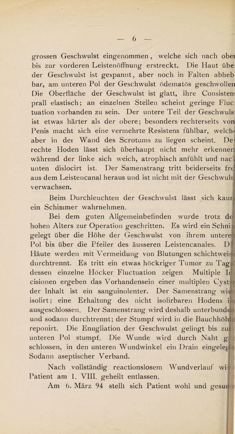 grossen Geschwulst eingenommen , welche sich nach obei bis zur vorderen Leistenöffnung erstreckt. Die Haut übei der Geschwulst ist gespannt, aber noch in Falten abheb bar, am unteren Pol der Geschwulst ödematös geschwollen Die Oberfläche der Geschwulst ist glatt, ihre Consisten: prall elastisch; an einzelnen Stellen scheint geringe Fluc tuation vorhanden zu sein. Der untere Teil der Geschwuls ist etwas härter als der obere; besonders rechterseits von Penis macht sich eine vermehrte Resistens fühlbar, welch* aber in der Wand des Scrotums zu liegen scheint. De rechte Hoden lässt sich überhaupt nicht mehr erkennen* während der linke sich weich, atrophisch anfühlt und nac’i unten dislocirt ist. Der Samenstrang tritt beiderseits frei aus dem Leistencanal heraus und ist nicht mit der Geschwulsj verwachsen. Beim Durchleuchten der Geschwulst lässt sich kaum lim ein Schimmer wahrnehmen. Bei dem guten Allgemeinbefinden wurde trotz de* hohen Alters zur Operation geschritten. Es wird ein Schnir gelegt über die Höhe der Geschwulst von ihrem unteres Pol bis über die Pfeiler des äusseren Leistencanales. D [ Häute werden mit Vermeidung von Blutungen schichtweim durchtrennt. Es tritt ein etwas höckriger Tumor zu Tagö dessen einzelne Höcker Fluctuation zeigen. Multiple Ii cisionen ergeben das Vorhandensein einer multiplen Cyst , der Inhalt ist ein sanguinolenter. Der Samenstrang' wiw isolirt; eine Erhaltung des nicht isolirbaren Hodens i ausgeschlossen. Der Samenstrang wird deshalb unterbundojn und sodann durchtrennt; der Stumpf wird in die Bauchhöhls reponirt. Die Enugliation der Geschwulst gelingt bis zm unteren Pol stumpf. Die Wunde wird durch Naht g schlossen, in den unteren Wundwinkel ein Drain eingelegp Sodann aseptischer Verband. Nach vollständig reactionslosem Wundverlauf wi 4 Patient am 1. VIII. geheilt entlassen. Am 6. März 94 stellt sich Patient wohl und gesun 4
