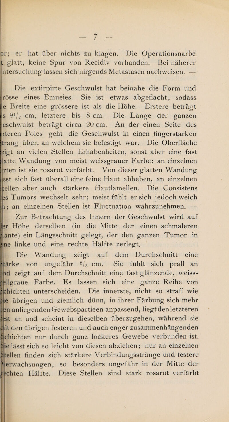 bf or; er hat über nichts zu klagen. Die Operationsnarbe it glatt, keine Spur von Recidiv vorhanden. Bei näherer Intersuchung lassen sich nirgends Metastasen nachweisen. — Die extirpirte Geschwulst hat beinahe die Form und rosse eines Emueies. Sie ist etwas abgeflacht, sodass e Breite eine grössere ist als die Höhe. Erstere beträgt s 9cm, letztere bis 8 cm. Die Länge der ganzen eschwulst beträgt circa 20 cm. An der einen Seite des nteren Poles geht die Geschwulst in einen fingerstarken fcrang über, an welchem sie befestigt war. Die Oberfläche sigt an vielen Stellen Erhabenheiten, sonst aber eine fast iatte Wandung von meist weissgrauer Farbe; an einzelnen hrten ist sie rosarot verfärbt. Von dieser glatten Wandung isst sich fast überall eine feine Haut abheben, an einzelnen keilen aber auch stärkere Hautlamellen. Die Consistens jes Tumors wechselt sehr; meist fühlt ersieh jedoch weich 11; an einzelnen Stellen ist Fluctuation wahrzunehmen. — Zur Betrachtung des Innern der Geschwulst wird auf Ifer Höhe derselben (in die Mitte der einen schmaleren ; ante) ein Längsschnitt gelegt, der den ganzen Tumor in vne linke und eine rechte Hälfte zerlegt. Die Wandung zeigt auf dem Durchschnitt eine vtärke von ungefähr 2/3 cm. Sie fühlt sich prall an ind zeigt auf dem Durchschnitt eine fast glänzende, weiss¬ fellgraue Farbe. Es lassen sich eine ganze Reihe von f chichten unterscheiden. Die innerste, nicht so straff wie fle übrigen und ziemlich dünn, in ihrer Färbung sich mehr jien anliegendenGewebspartieen anpassend, liegt den letzteren Lst an und scheint in dieselben überzugehen, während sie Mit den übrigen festeren und auch enger zusammenhängenden s chichten nur durch ganz lockeres Gewebe verbunden ist. hie lässt sich so leicht von diesen abziehen; nur an einzelnen f teilen finden sich stärkere Verbindungsstränge und festere Verwachsungen, so besonders ungefähr in der Mitte der fechten Hälfte. Diese Stellen sind stark rosarot verfärbt