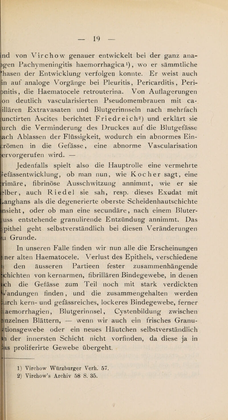 ind von Virchow genauer entwickelt bei der ganz ana- |)gen Pachymeningitis haemorrhagica*), wo er sämmtliche fhasen der Entwicklung verfolgen konnte. Er weist auch Inn auf analoge Vorgänge bei Pleuritis, Pericarditis, Peri- mitis, die Haematocele retrouterina. Von Auflagerungen on deutlich vascularisierten Pseudomembrauen mit ca- illären Extravasaten und Blutgerinnseln nach mehrfach unctirten Ascites berichtet Friedreich1 2) und erklärt sie [urch die Verminderung des Druckes auf die Blutgefässe ach Ablassen der Flüssigkeit, wodurch ein abnormes Ein- :römen in die Gefässe, eine abnorme Vascularisation ervorgerufen wird. — Jedenfalls spielt also die Hauptrolle eine vermehrte refässentwicklung, ob man nun, wie Kocher sagt, eine rimäre, fibrinöse Ausschwitzung annimmt, wie er sie Aber, auch Riedel sie sah, resp. dieses Exudat mit ,anghans als die degenerierte oberste Scheidenhautschichte nsieht, oder ob man eine secundäre, nach einem Bluter- uss entstehende granulirende Entzündung annimmt. Das pithel geht selbstverständlich bei diesen Veränderungen u Grunde. In unseren Falle finden wir nun alle die Erscheinungen ner alten Haematocele. Verlust des Epithels, verschiedene den äusseren Partieen fester zusammenhängende :chichten von kernarmen, fibrillären Bindegewebe, in denen > ch die Gefässe zum Teil noch mit stark verdickten andungen finden, und die zusammengehalten werden ;urch kern- und gefässreiches, lockeres Bindegewebe, ferner baemorrhagien, Blutgerinnsel, Cystenbildung zwischen ? nzelnen Blättern, — wenn wir auch ein frisches Granu- j tionsgewebe oder ein neues Häutchen selbstverständlich 11 der innersten Schicht nicht vorfinden, da diese ja in Pas proliferirte Gewebe übergeht. 1) Virchow Würzburger Verh. 57. 2) Virchow’s Archiv 58 S. 35.