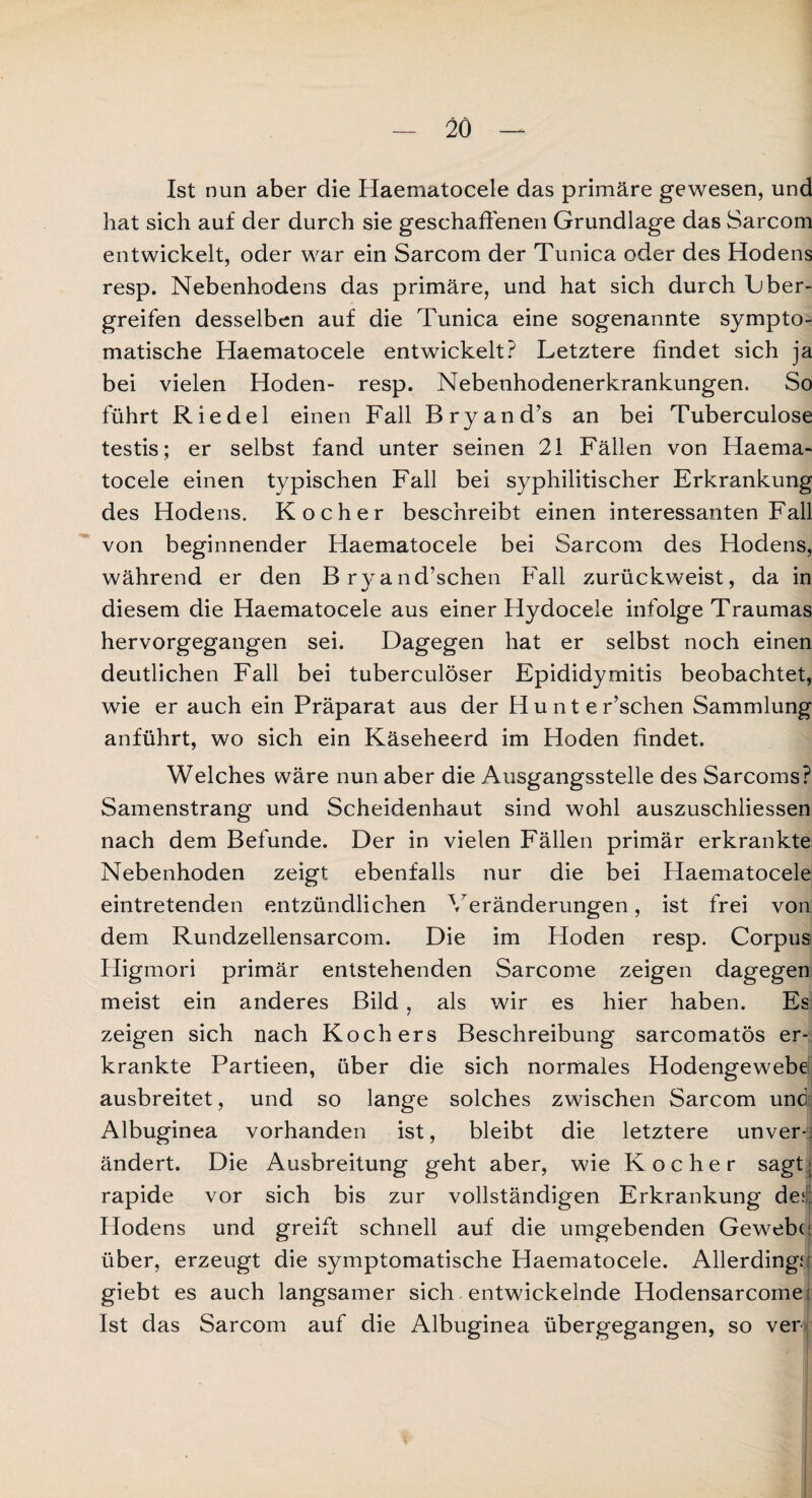 Ist nun aber die Haematocele das primäre gewesen, und hat sich auf der durch sie geschaffenen Grundlage das Sarcom entwickelt, oder war ein Sarcom der Tunica oder des Hodens resp. Nebenhodens das primäre, und hat sich durch L ber¬ greifen desselben auf die Tunica eine sogenannte sympto¬ matische Haematocele entwickelt? Letztere findet sich ja bei vielen Hoden- resp. Nebenhodenerkrankungen. So führt Riedel einen Fall Bryand’s an bei Tuberculose testis; er selbst fand unter seinen 21 Fällen von Haema¬ tocele einen typischen Fall bei syphilitischer Erkrankung des Hodens. Kocher beschreibt einen interessanten Fall von beginnender Haematocele bei Sarcom des Hodens, während er den Bryand’schen Fall zurückweist, da in diesem die Haematocele aus einer Hydocele infolge Traumas hervorgegangen sei. Dagegen hat er selbst noch einen deutlichen Fall bei tuberculöser Epididyrnitis beobachtet, wie er auch ein Präparat aus der Hunter’schen Sammlung anführt, wo sich ein Käseheerd im Hoden findet. Welches wäre nun aber die Ausgangsstelle des Sarcoms? Samenstrang und Scheidenhaut sind wohl auszuschliessen nach dem Befunde. Der in vielen Fällen primär erkrankte Nebenhoden zeigt ebenfalls nur die bei Haematocele eintretenden entzündlichen Veränderungen, ist frei von dem Rundzellensarcom. Die im Hoden resp. Corpus Higmori primär entstehenden Sarcome zeigen dagegen meist ein anderes Bild, als wir es hier haben. Es zeigen sich nach Kochers Beschreibung sarcomatös er¬ krankte Partieen, über die sich normales Hodengewebe ausbreitet, und so lange solches zwischen Sarcom und Albuginea vorhanden ist, bleibt die letztere unver-; ändert. Die Ausbreitung geht aber, wie Kocher sagt j rapide vor sich bis zur vollständigen Erkrankung de;. Hodens und greift schnell auf die umgebenden Gewebe über, erzeugt die symptomatische Haematocele. Allerdings giebt es auch langsamer sich entwickelnde Hodensarcomei Ist das Sarcom auf die Albuginea übergegangen, so ver