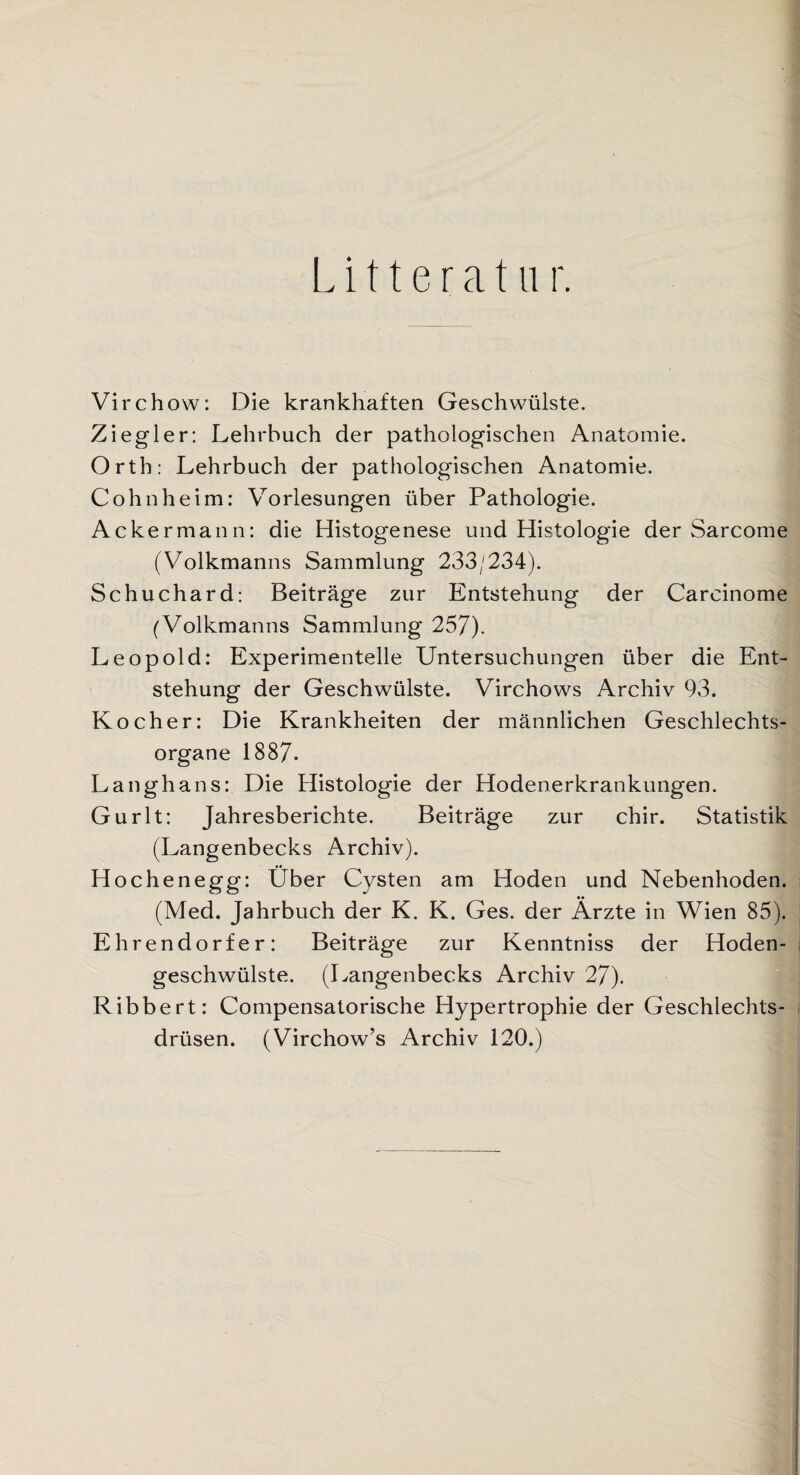 L i 11 e r a t u r. Virchow: Die krankhaften Geschwülste. Ziegler: Lehrbuch der pathologischen Anatomie. Orth: Lehrbuch der pathologischen Anatomie. Cohnheim: Vorlesungen über Pathologie. Ackermann: die Histogenese und Histologie der Sarcome (Volkmanns Sammlung 233/234). Schuchard: Beiträge zur Entstehung der Carcinome (Volkmanns Sammlung 257). Leopold: Experimentelle Untersuchungen über die Ent¬ stehung der Geschwülste. Virchows Archiv 93. Kocher: Die Krankheiten der männlichen Geschlechts¬ organe 1887- Langhans: Die Histologie der Hodenerkrankungen. Gurlt: Jahresberichte. Beiträge zur chir. Statistik (Langenbecks Archiv). Hochenegg: Über Cysten am Hoden und Nebenhoden. (Med. Jahrbuch der K. K. Ges. der Ärzte in Wien 85). Ehrendorfer: Beiträge zur Kenntniss der Hoden¬ geschwülste. (Langenbecks Archiv 27). Ribbert: Compensatorische Hypertrophie der Geschlechts¬ drüsen. (Virchow’s Archiv 120.)