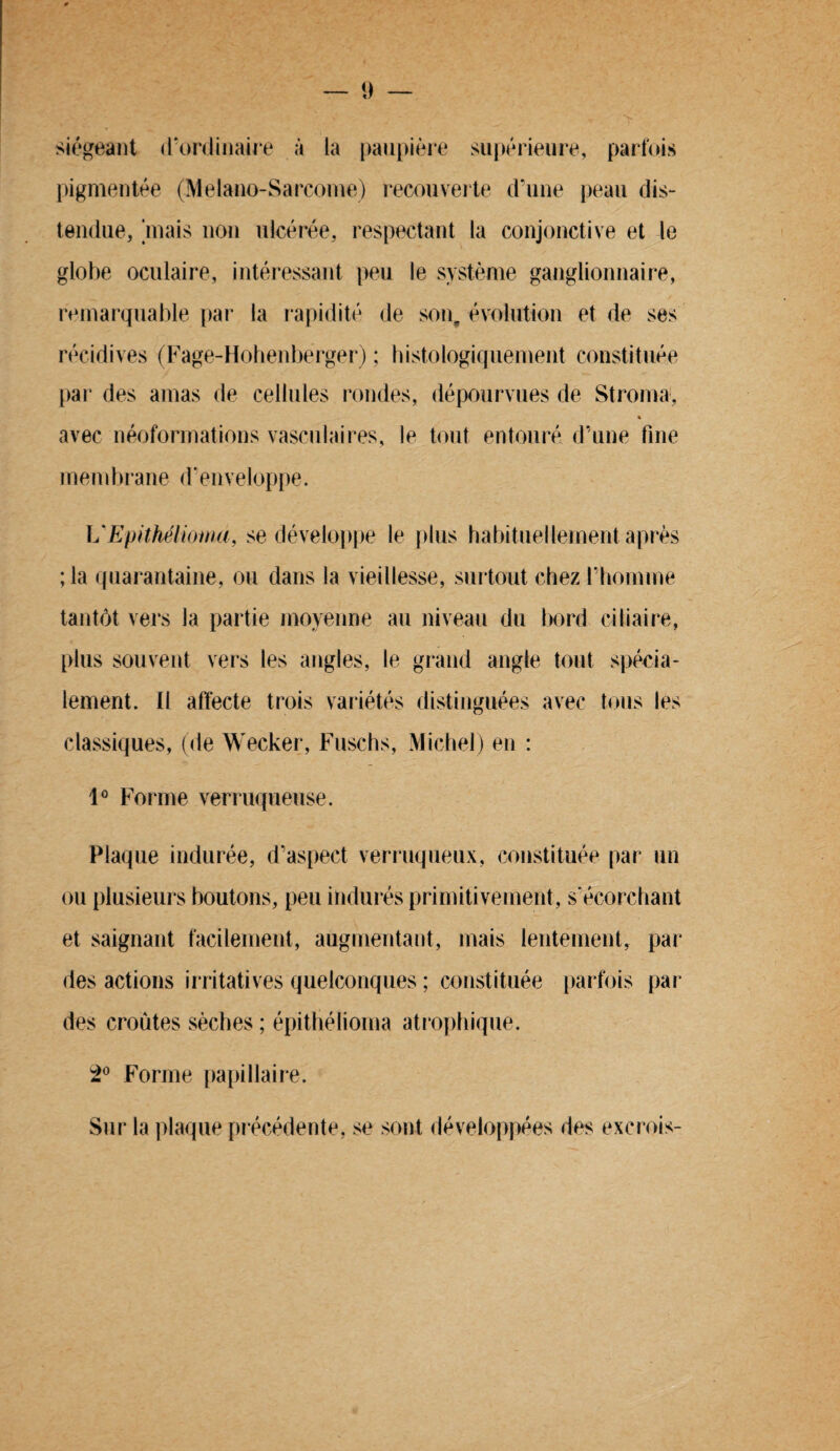 siégeant d’ordinaire à la paupière supérieure, parfois pigmentée (Melano-Sarcome) recouverte d’une peau dis¬ tendue, [mais non ulcérée, respectant la conjonctive et le globe oculaire, intéressant peu le système ganglionnaire, remarquable par la rapidité de son, évolution et de ses récidives (Fage-Hohenberger) ; histologiquement constituée par des amas de cellules rondes, dépourvues de Stroma, « avec néoformations vasculaires, le tout entouré d’une fine membrane d’enveloppe. UEpithéliomd, se développe le plus habituellement après ; la quarantaine, ou dans la vieillesse, surtout chez l’homme tantôt vers la partie moyenne au niveau du bord ciliaire, plus souvent vers les angles, le grand angle tout spécia¬ lement. Il affecte trois variétés distinguées avec tous les classiques, (de Wecker, Fuschs, Michel) en : 1° Forme verruqueuse. Plaque indurée, d’aspect verruqueux, constituée par un ou plusieurs boutons, peu indurés primitivement, s'écorchant et saignant facilement, augmentant, mais lentement, par des actions irritatives quelconques ; constituée parfois par des croûtes sèches ; épithélioma atrophique. 2° Forme papillaire. Sur la plaque précédente, se sont développées des excrois-