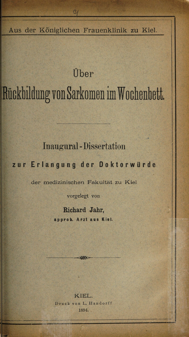'•r ä. Aus der Königlichen Frauenklinik zu Kiel. ii Uber Rückbildung von Sarkomen imWochenbett Inaugural - Dissertation zur Erlangung der Doktorwürde » der medizinischen Fakultät zu Kiel vorgelegt von Richard Jahr, approb. Arzt aus Kiel. .//'vT v -.vT y'r> v - -! • •• . • - r v. ‘T *• •• wT i T KIEL. Druck von L. Handorff 1894.