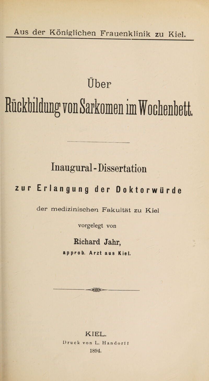 Aus der Königlichen Frauenklinik zu Kiel. «■ Uber Rückbildung von Sarkomen im Wochenbett. Inaugural - Dissertation zur Erlangung der Doktorwürde der medizinischen Fakultät zu Kiel vorgelegt von Richard Jahr, ap prob. Arzt aus Kiel. -=3tfisO- KIEL. Druck von L. Handorf 1 1894.