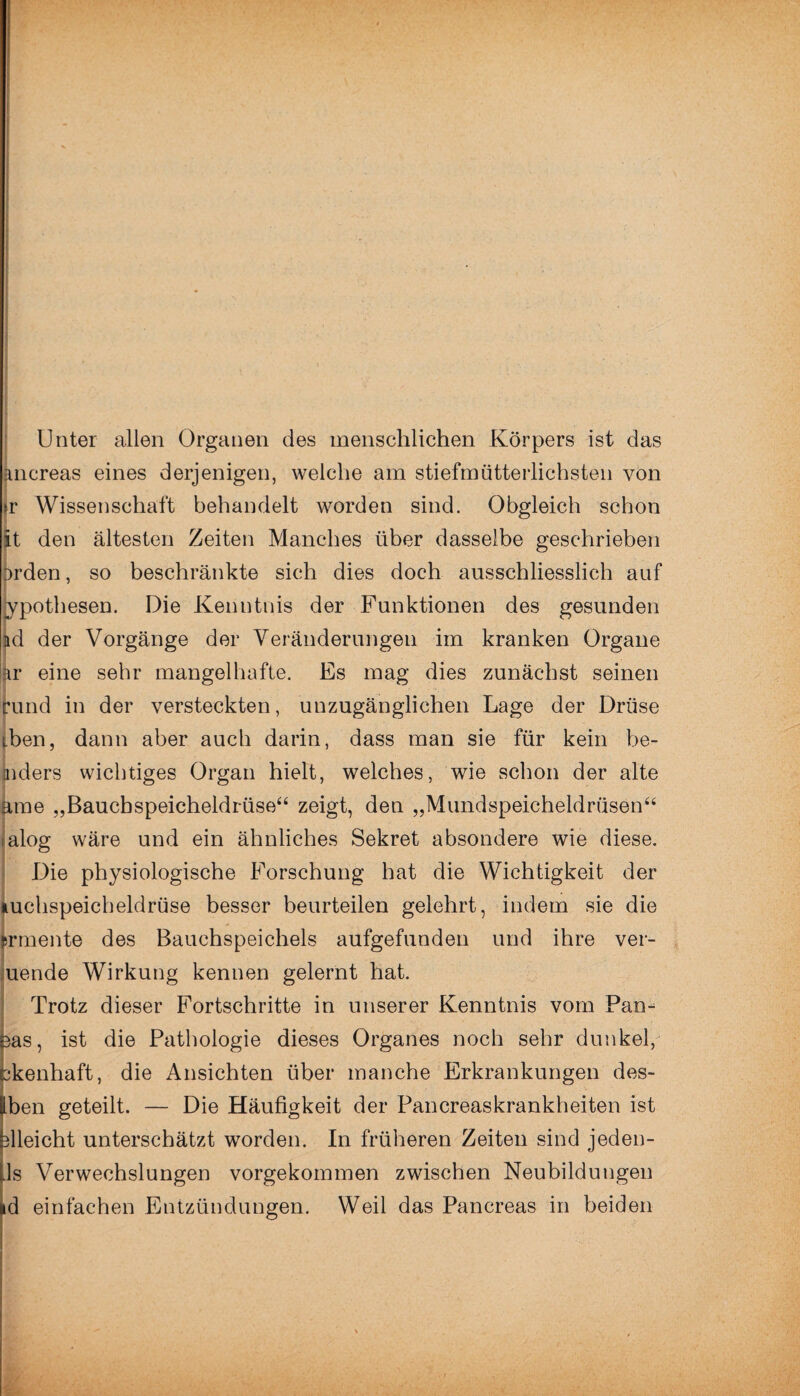 Unter allen Organen des menschlichen Körpers ist das kncreas eines derjenigen, welche am stiefmütterlichsten von >r Wissenschaft behandelt worden sind. Obgleich schon |t den ältesten Zeiten Manches über dasselbe geschrieben brden, so beschränkte sich dies doch ausschliesslich auf ypothesen. Die Kenntnis der Funktionen des gesunden ad der Vorgänge der Veränderungen im kranken Organe kr eine sehr mangelhafte. Es mag dies zunächst seinen rund in der versteckten, unzugänglichen Lage der Drüse iben, dann aber auch darin, dass man sie für kein be- mders wichtiges Organ hielt, welches, wie schon der alte ame „Bauchspeicheldrüse“ zeigt, den „Mundspeicheldrüsen“ ;alog wäre und ein ähnliches Sekret absondere wie diese. Die physiologische Forschung hat die Wichtigkeit der tuchspeicheldrüse besser beurteilen gelehrt, indem sie die prmente des Bauehspeichels aufgefunden und ihre ver¬ wende Wirkung kennen gelernt hat. Trotz dieser Fortschritte in unserer Kenntnis vom Pan- ■ öas, ist die Pathologie dieses Organes noch sehr dunkel, ükenhaft, die Ansichten über manche Erkrankungen des- Iben geteilt. — Die Häufigkeit der Pancreaskrankheiten ist Gleicht unterschätzt worden. In früheren Zeiten sind jeden- ps Verwechslungen vorgekommen zwischen Neubildungen »d einfachen Entzündungen. Weil das Pancreas in beiden