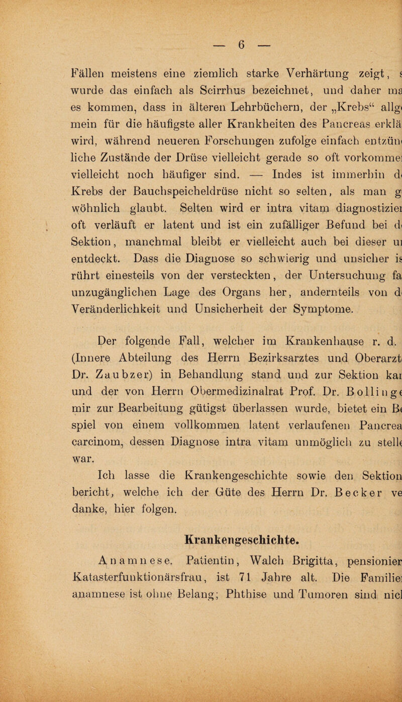 Fällen meistens eine ziemlich starke Verhärtung zeigt, s wurde das einfach als Scirrhus bezeichnet, und daher ma es kommen, dass in älteren Lehrbüchern, der „Krebs“ allg< mein für die häufigste aller Krankheiten des Pancreas erklä wird, während neueren Forschungen zufolge einfach entzüm liehe Zustände der Drüse vielleicht gerade so oft vorkomme] vielleicht noch häufiger sind. — Indes ist immerhin d< Krebs der Bauchspeicheldrüse nicht so selten, als man g< wohnlich glaubt. Selten wird er intra vitam diagnostizier oft verläuft er latent und ist ein zufälliger Befund bei d» Sektion, manchmal bleibt er vielleicht auch bei dieser ui entdeckt. Dass die Diagnose so schwierig und unsicher is rührt einesteils von der versteckten, der Untersuchung fa unzugänglichen Lage des Organs her, andernteils von d< Veränderlichkeit und Unsicherheit der Symptome. Der folgende Fall, welcher im Krankenhause r. d. (Innere Abteilung des Herrn Bezirksarztes und Oberarzt Dr. Zaubzer) in Behandlung stand und zur Sektion kai und der von Herrn Obermedizinalrat Prof. Dr. Bölling* mir zur Bearbeitung gütigst überlassen wurde, bietet ein B( spiel von einem vollkommen latent verlaufenen Pancrea carcinom, dessen Diagnose intra vitam unmöglich zu stell* war. Ich lasse die Krankengeschichte sowie den Sektion bericht, welche ich der Güte des Herrn Dr. Becker ve danke, hier folgen. Krankengeschichte. A n amnese. Patientin , Walch Brigitta, pensionier Katasterfunktionärsfrau, ist 71 Jahre alt. Die Familie] anamnese ist ohne Belang; Phthise und Tumoren sind nie)