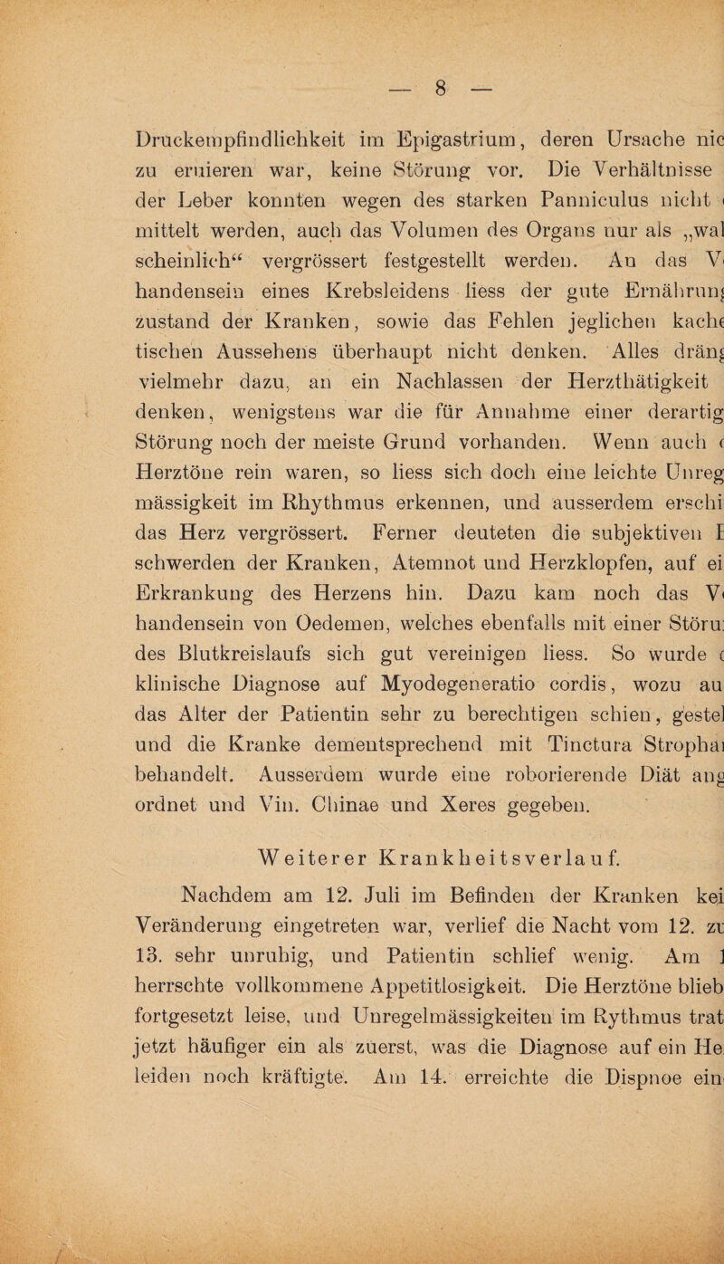 Druckempfindlichkeit im Epigastrium, deren Ursache nie zu eruieren war, keine Störung vor. Die Verhältnisse der Leber konnten wegen des starken Panniculus nicht < mittelt werden, auch das Volumen des Organs nur als „wal scheinlich“ vergrössert festgestellt werden. An das V* handensein eines Krebsleidens liess der gute Ernährung zustand der Kranken, sowie das Fehlen jeglichen kache tischen Aussehens überhaupt nicht denken. Alles drän^ vielmehr dazu, an ein Nachlassen der Herzthätigkeit denken, wenigstens war die für Annahme einer derartig Störung noch der meiste Grund vorhanden. Wenn auch c Herztöne rein waren, so liess sich doch eine leichte Unreg mässigkeit im Rhythmus erkennen, und ausserdem erseht das Herz vergrössert. Ferner deuteten die subjektiven E schwerden der Kranken, Atemnot und Herzklopfen, auf ei Erkrankung des Herzens hin. Dazu kam noch das V< handensein von Oedemen, welches ebenfalls mit einer Störu: des Blutkreislaufs sich gut vereinigen liess. So wurde c klinische Diagnose auf Myodegeneratio cordis, wozu au das Alter der Patientin sehr zu berechtigen schien, gestel und die Kranke dementsprechend mit Tinctura Strophai behandelt. Ausserdem wurde eine roborierende Diät ang ordnet und Vin. Chinae und Xeres gegeben. Weiterer Kr an k h e i t s y e r la u f. Nachdem am 12. Juli im Befinden der Kranken kei Veränderung eingetreten war, verlief die Nacht vom 12. zt 13. sehr unruhig, und Patientin schlief wenig. Am 1 herrschte vollkommene Appetitlosigkeit. Die Herztöne blieb fortgesetzt leise, und Unregelmässigkeiten im Rythmus trat jetzt häufiger ein als zuerst, was die Diagnose auf ein He: leiden noch kräftigte. Am 14. erreichte die Dispnoe ein