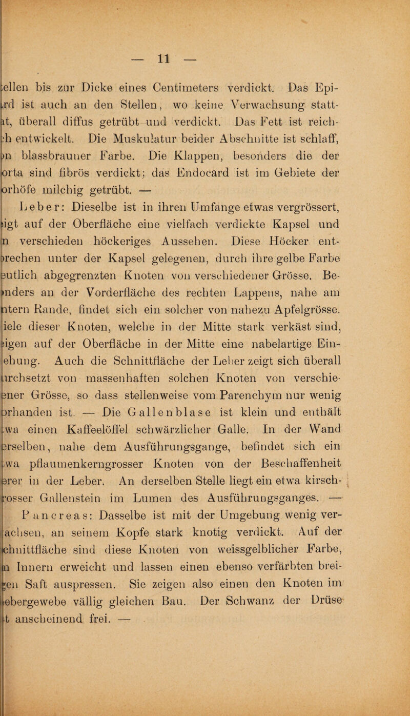 -eilen bis zur Dicke eines Centimeters verdickt. Das Epi- ,rd ist auch an den Stellen, wo keine Verwachsung statt- it, überall diffus getrübt und verdickt. Das Fett ist reich- :h entwickelt. Die Muskulatur beider Abschnitte ist schlaff, >n blassbrauner Farbe. Die Klappen, besonders die der orta sind fibrös verdickt; das Endocard ist im Gebiete der orhöfe milchig getrübt. — Leber: Dieselbe ist in ihren Umfange etwas vergrössert, iigt auf der Oberfläche eine vielfach verdickte Kapsel und n verschieden höckeriges Aussehen. Diese Höcker ent¬ brechen unter der Kapsel gelegenen, durch ihre gelbe Farbe eutlich abgegrenzten Knoten von verschiedener Grösse. Be >nders an der Vorderfläche des rechten Lappens, nahe am ntern Rande, findet sich ein solcher von nahezu Apfelgrösse, iele dieser Knoten, welche in der Mitte stark verkäst sind, flgen auf der Oberfläche in der Mitte eine nabelartige Ein- ehung. Auch die Schnittfläche der Leber zeigt sich überall urchsetzt von massenhaften solchen Knoten von verschie- fener Grösse, so dass stellenweise vom Parenchym nur wenig prhanden ist. — Die Gallenblase ist klein und enthält . twa einen Kaffeelöffel schwärzlicher Galle. In der Wand erselben, nahe dem Ausführungsgange, befindet sich ein tvva pflaumenkerngrosser Knoten von der Beschaffenheit >rer in der Leber. An derselben Stelle liegt ein etwa kirsch- rosser Gallenstein im Lumen des Ausführungsganges. — Pancreas: Dasselbe ist mit der Umgebung wenig ver- aehsen, an seinem Kopfe stark knotig verdickt. Auf der chnittfläche sind diese Knoten von weissgelblicher Farbe, n Innern erweicht und lassen einen ebenso verfärbten brei¬ ten Saft auspressen. Sie zeigen also einen den Knoten im :ebergewebe vällig gleichen Bau. Der Schwanz der Drüse •t anscheinend frei. —