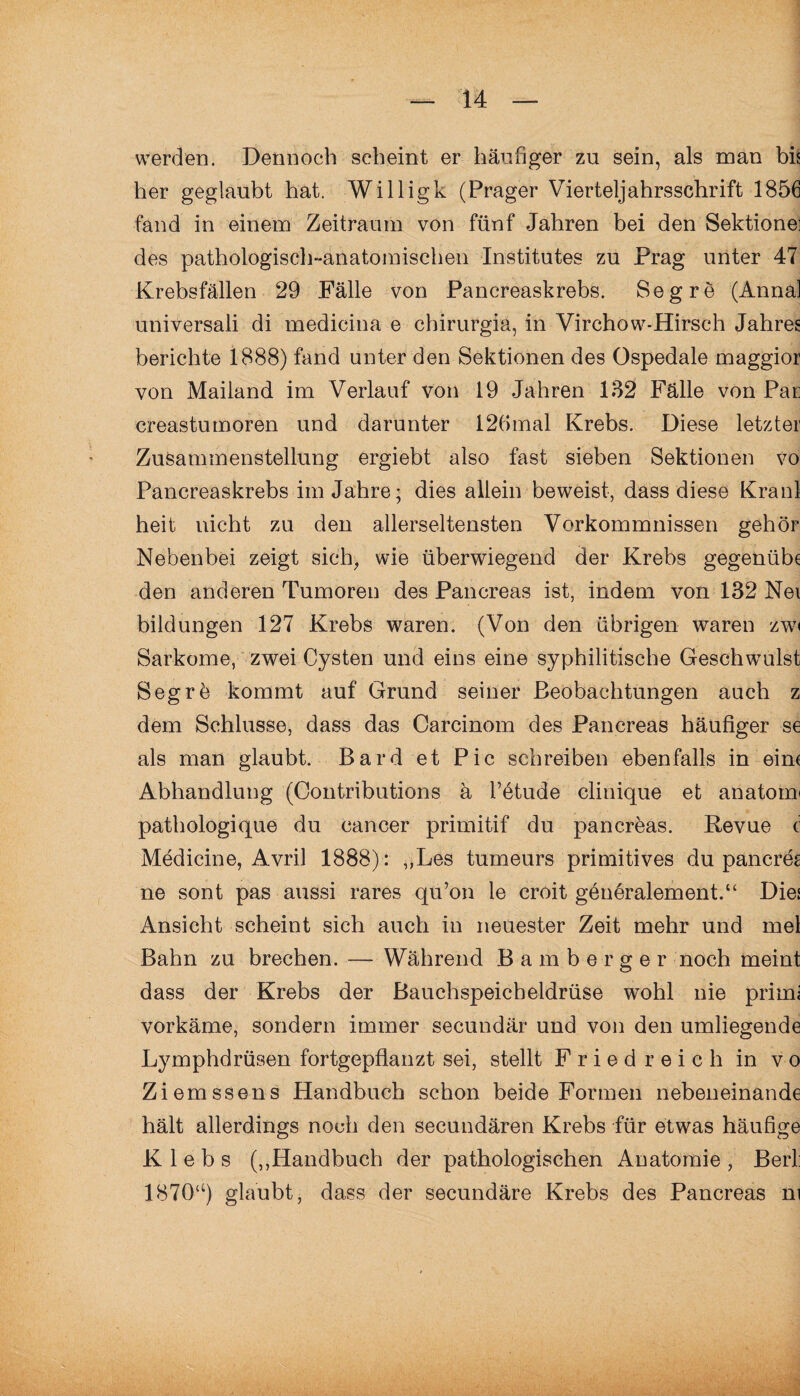 werden. Dennoch scheint er häufiger zu sein, als man bis her geglaubt hat. Willigk (Prager Vierteljahrsschrift 1856 fand in einem Zeitraum von fünf Jahren bei den Sektionei des pathologisch-anatomischen Institutes zu Prag unter 47 Krebsfällen 29 Fälle von Pancreaskrebs. Segre (Anna! universali di medicina e chirurgia, in Virchow-Hirsch Jahres berichte 1888) fand unter den Sektionen des Ospedale maggior von Mailand im Verlauf von 19 Jahren 132 Fälle von Par creastumoren und darunter 12(>mal Krebs. Diese letzter Zusammenstellung ergiebt also fast sieben Sektionen vo Pancreaskrebs im Jahre; dies allein beweist, dass diese Kraul heit nicht zu den allerseltensten Vorkommnissen gehör Nebenbei zeigt sich, wie überwiegend der Krebs gegenübe den anderen Tumoren des Pancreas ist, indem von 132 Nei bildungen 127 Krebs waren. (Von den übrigen waren zwi Sarkome, zwei Cysten und eins eine syphilitische Geschwulst Segrö kommt auf Grund seiner Beobachtungen auch z dem Schlüsse, dass das Careinom des Pancreas häufiger se als man glaubt. Bard et Pic schreiben ebenfalls in eine Abhandlung (Contributions ä l’etude clinique et anatoim pathologique du cancer primitif du pancreas. Revue c Medicine, Avril 1888) : ,,Les tumeurs primitives du pancreg ne sont pas aussi rares qu’on le croit generalement.“ Dies Ansicht scheint sich auch in neuester Zeit mehr und mel Bahn zu brechen. — Während Bamberger noch meint dass der Krebs der Bauchspeicheldrüse wohl nie primi vorkäme, sondern immer secundär und von den umliegende Lymphdrüsen fortgepflanzt sei, stellt Fried reich in vo Ziemssens Handbuch schon beide Formen nebeneinande hält allerdings noch den secundären Krebs für etwas häufige K 1 e b s („Handbuch der pathologischen Anatomie , Berl: 187Qa) glaubt, dass der secundäre Krebs des Pancreas m