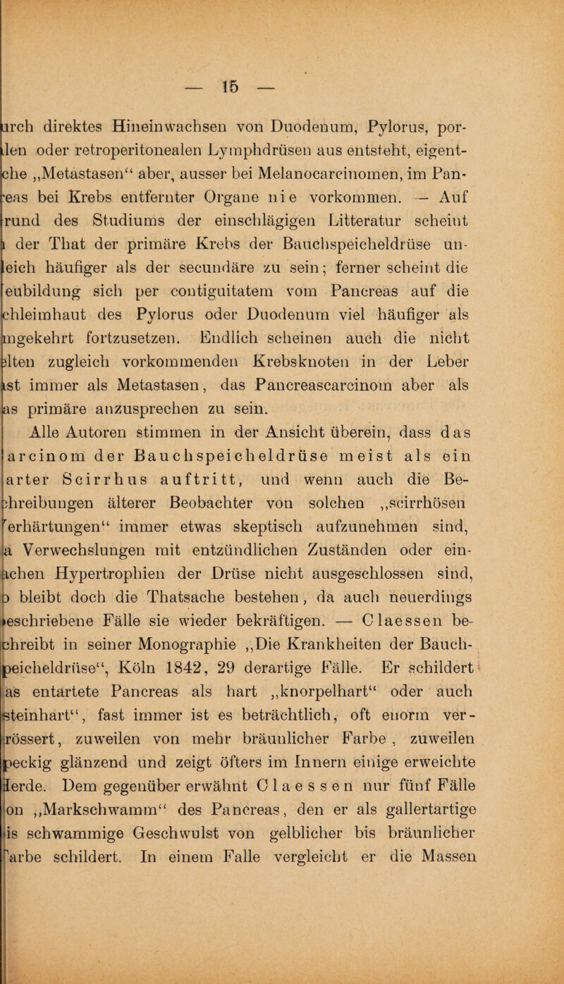 iirch direktes Hineinwachsen von Duodenum, Pylorus, por- len oder retroperitonealen Lymphdrüsen aus entsteht, eigent- che ,,Metastasen“ aber, ausser bei Melanocarcinomen, im Pan- ’eas bei Krebs entfernter Organe nie Vorkommen. — Auf rund des Studiums der einschlägigen Litteratur scheint der That der primäre Krebs der Bauchspeicheldrüse un- eich häufiger als der secundäre zu sein; ferner scheint die eubildung sich per contiguitatem vom Pancreas auf die chleimhaut des Pylorus oder Duodenum viel häufiger als mgekehrt fortzusetzen. Endlich scheinen auch die nicht fiten zugleich vorkommenden Krebsknoten in der Leber st immer als Metastasen, das Pancreascarcinom aber als as primäre anzusprechen zu sein. Alle Autoren stimmen in der Ansicht überein, dass das arcinom der Bauchspeicheldrüse meist als ein arter Scirrhus auftritt, und wenn auch die Be- fiireibungen älterer Beobachter von solchen ,,scirrhösen Verhärtungen“ immer etwas skeptisch aufzunehmen sind, ;a Verwechslungen mit entzündlichen Zuständen oder ein- ächen Hypertrophien der Drüse nicht ausgeschlossen sind, d bleibt doch die Thatsache bestehen, da auch neuerdings »eschriebene Fälle sie wieder bekräftigen. — Claessen be- chreibt in seiner Monographie „Die Krankheiten der Bauch- peicheldrüse“, Köln 1842, 29 derartige Fälle. Er schildert as entartete Pancreas als hart „knorpelhart“ oder auch steinhart“, fast immer ist es beträchtlich, oft enorm ver¬ wässert, zuweilen von mehr bräunlicher Farbe, zuweilen peckig glänzend und zeigt öfters im Innern einige erweichte lerde. Dem gegenüber erwähnt Claessen nur fünf Fälle on ,,Markschwamm“ des Pancreas, den er als gallertartige *is schwammige Geschwulst von gelblicher bis bräunlicher 'arbe schildert. In einem Falle vergleicht er die Massen