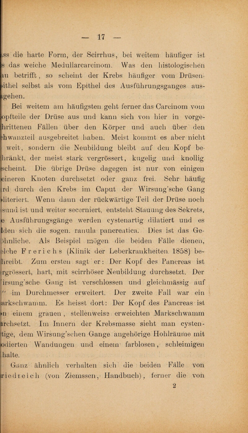 -ss die harte Form, der Scirrhus, bei weitem häufiger ist s das weiche Medullarcarcinom. Was den histologischen ui betrifft, so scheint der Krebs häufiger vom Drüsen- ithel selbst als vom Epithel des Ausführungsganges aus¬ gehen. Bei weitem am häufigsten geht ferner das Carcinom vom opfteile der Drüse aus und kann sich von hier in vorge- hrittenen Fällen über den Körper und auch über den :hwanzteil ausgebreitet haben. Meist kommt es aber nicht o weit, sondern die Neubildung bleibt auf den Kopf be- bränkt, der meist stark vergrössert, kugelig und knollig Scheint. Die übrige Drüse dagegen ist nur von einigen feineren Knoten durchsetzt oder ganz frei. Sehr häufig jrd durch den Krebs im Caput der Wirsung’sche Gang lliteriert. Wenn dann der rückwärtige Teil der Drüse noch I sund ist und weiter secerniert, entsteht Stauung des Sekrets, e Ausführungsgänge werden cystenartig dDatiert und es Iden sich die sogen, ranula pancreaticä. Dies ist das Ge- jphnliche. Als Beispiel mögen die beiden Fälle dienen, piche Frerichs (Klinik der Leberkrankheitem 1858) be~ hreibt. Zum ersten sagt er: Der Kopf des Pancreas ist jrgrössert, hart, mit scirrhöser Neubildung durchsetzt. Der ' irsung sche Gang ist verschlossen und gleichmässig auf  im Durchmesser erweitert. Der zweite Fall war ein arkschwamm. Es heisst dort: Der Kopf des Pancreas ist m einem grauen , stellenweise erweichten Markschwamm nrchsetzt. Im Innern der Krebsmasse sieht man cysten - tige, dem Wirsung7schen Gange angehörige Hohlräume mit odierten Wandungen und einem farblosen, schleimigen halte. Ganz ähnlich verhalten sich die beiden Fälle von ried reich (von Ziemssen, Handbuch), ferner die von 2