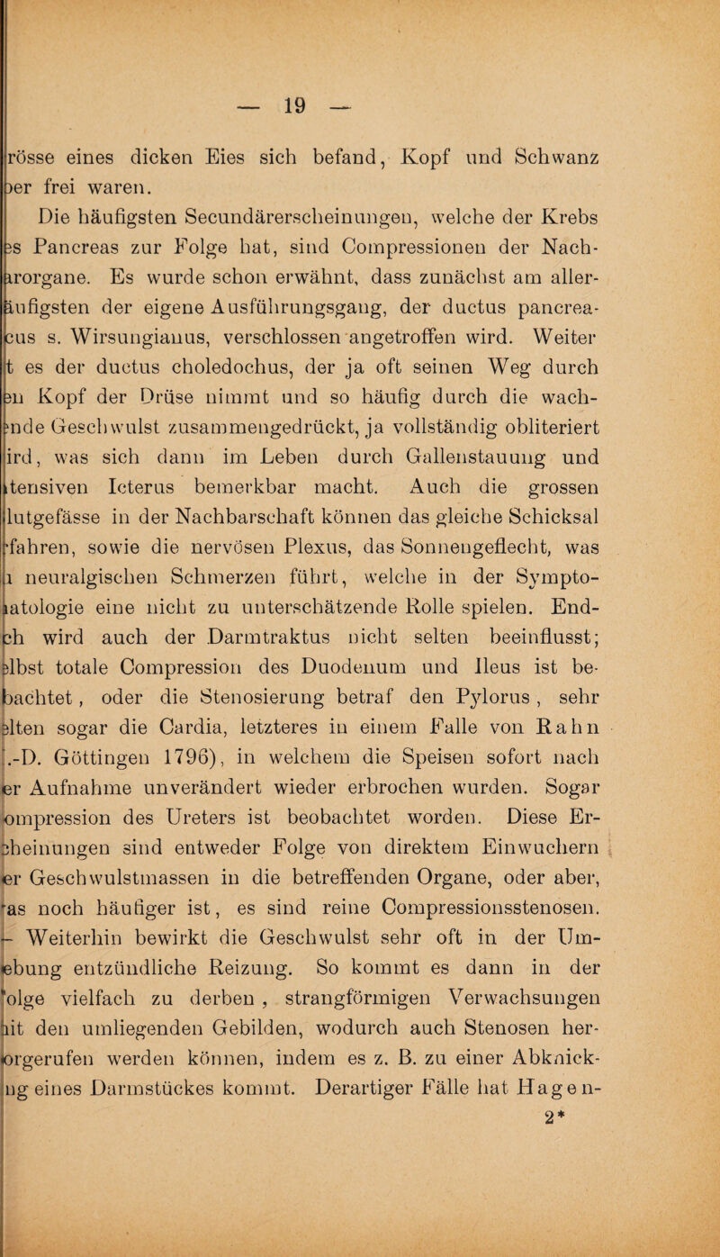 rosse eines dicken Eies sich befand, Kopf und Schwanz )er frei waren. Die häufigsten Secundärerscheinungen, welche der Krebs es Pancreas zur Folge hat, sind Compressionen der Nach- irorgane. Es wurde schon erwähnt, dass zunächst am aller- iufigsten der eigene Ausführungsgang, der ductus pancrea- cus s. Wirsungianus, verschlossen angetroffen wird. Weiter t es der ductus choledochus, der ja oft seinen Weg durch m Kopf der Drüse nimmt und so häufig durch die wach¬ ende Geschwulst zusammengedrückt, ja vollständig obliteriert ird, was sich dann im Leben durch Gallenstauung und itensiven Icterus bemerkbar macht. Auch die grossen lutgefässe in der Nachbarschaft können das gleiche Schicksal •fahren, sowie die nervösen Plexus, das Sonnengeflecht, was 1 neuralgischen Schmerzen führt, welche in der Sympto- eine nicht zu unterschätzende Rolle spielen. End- ch wird auch der Darmtraktus nicht selten beeinflusst; Dlbst totale Compression des Duodenum und Ileus ist be- bachtet, oder die Stenosierung betraf den Pylorus , sehr eiten sogar die Cardia, letzteres in einem Falle von Rahn ’.-D. Göttingen 1796), in welchem die Speisen sofort nach er Aufnahme unverändert wieder erbrochen wurden. Sogar ompression des Ureters ist beobachtet worden. Diese Er¬ lernungen sind entweder Folge von direktem Einwuchern er Geschwulstmassen in die betreffenden Organe, oder aber, *as noch häufiger ist, es sind reine Compressionsstenosen. - Weiterhin bewirkt die Geschwulst sehr oft in der Um- lebung entzündliche Reizung. So kommt es dann in der *olge vielfach zu derben , strangförmigen Verwachsungen jiit den umliegenden Gebilden, wodurch auch Stenosen her- jorgerufen werden können, indem es z. ß. zu einer Abknick- ug eines Darmstückes kommt. Derartiger Fälle hat Hagen-