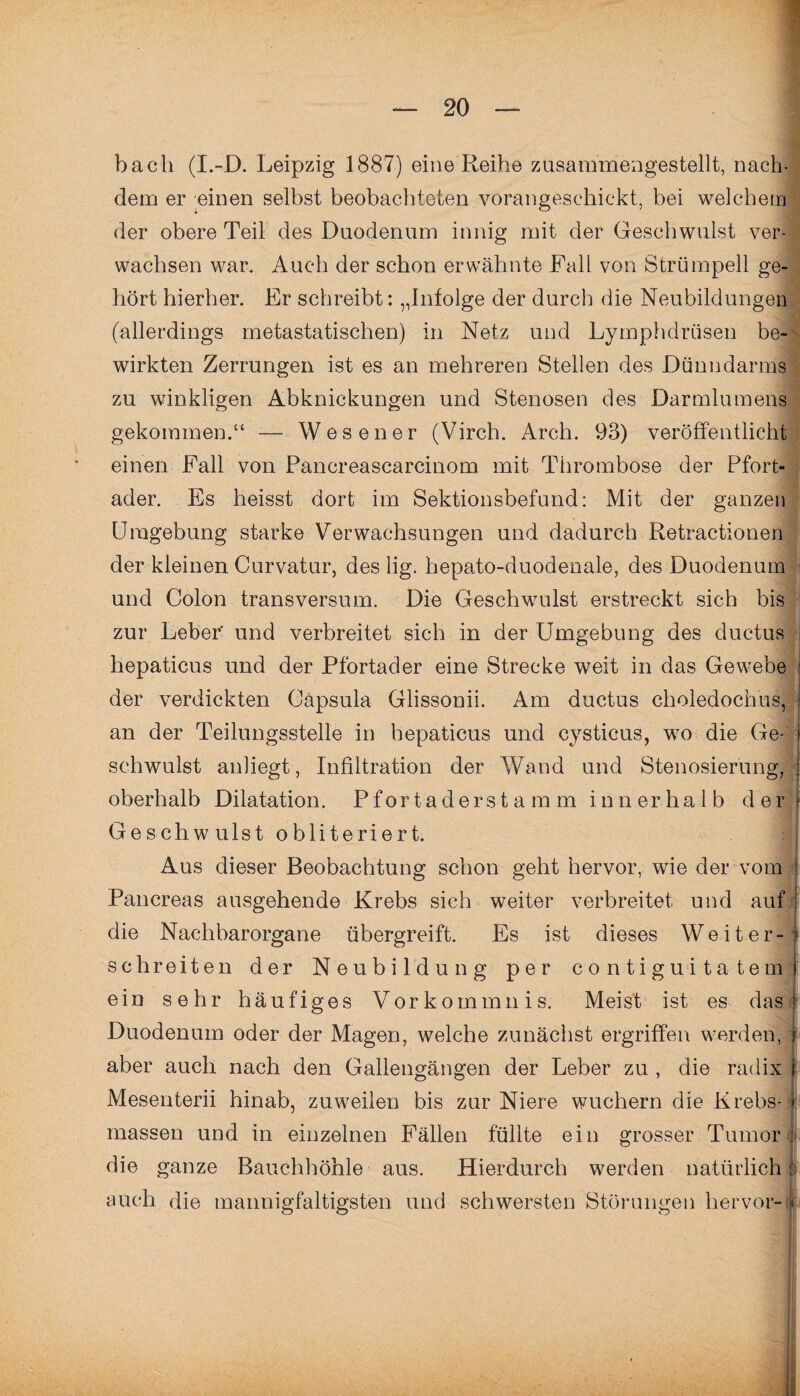 bacli (I.-D. Leipzig 1887) eine Reihe zusammengestellt, nach¬ dem er einen selbst beobachteten vorangeschickt, bei welchem der obere Teil des Duodenum innig mit der Geschwulst ver¬ wachsen war. Auch der schon erwähnte Fall von Strümpell ge¬ hört hierher. Er schreibt: „Infolge der durch die Neubildungen (allerdings metastatischen) in Netz und Lymphdrüsen be¬ wirkten Zerrungen ist es an mehreren Stellen des Dünndarms zu winkligen Abknickungen und Stenosen des Darmlumens gekommen.“ -— Wes euer (Virch. Arch. 93) veröffentlicht einen Fall von Pancreascarcinom mit Thrombose der Pfort- I ader. Es heisst dort im Sektionsbefund: Mit der ganzen Umgebung starke Verwachsungen und dadurch Retractionen der kleinen Curvatur, des lig. hepato-duodenale, des Duodenum und Colon transversum. Die Geschwulst erstreckt sich bis zur Leber' und verbreitet sich in der Umgebung des ductus hepaticus und der Pfortader eine Strecke weit in das Gewebe I der verdickten Gäpsula Glissonii. Am ductus choledochus, an der Teilungsstelle in hepaticus und cysticus, wo die Ge¬ schwulst anhegt, Infiltration der Wand und Stenosierung, oberhalb Dilatation. P f o r t a d e r s t a m m innerhalb der Geschwulst obliteriert; Aus dieser Beobachtung schon geht hervor, wie der vom j Pancreas ausgehende Krebs sich weiter verbreitet und auf die Naehbarorgane übergreift. Es ist dieses Weiter¬ schreiten der Neubildung per contiguitatem ein sehr häufiges Vorkommnis. Meist ist es das Duodenum oder der Magen, welche zunächst ergriffen werden, aber auch nach den Gallengängen der Leber zu , die radix Mesenterii hinab, zuweilen bis zur Niere wuchern die Krebs¬ massen und in einzelnen Fällen füllte ein grosser Tumor die ganze Bauchhöhle aus. Hierdurch werden natürlich auch die mannigfaltigsten und schwersten Störungen hervor-