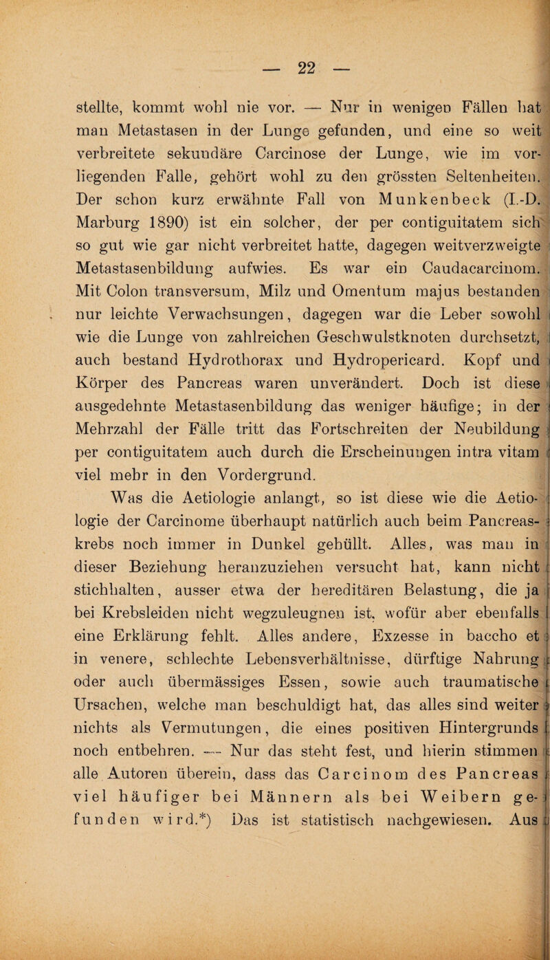 stellte, kommt wohl nie vor. — Nur in wenigen Fällen hat man Metastasen in der Lunge gefunden, und eine so weit verbreitete sekundäre Carcinose der Lunge, wie im vor¬ liegenden Falle, gehört wohl zu den grössten Seltenheiten. Der schon kurz erwähnte Fall von Munken heck (I.-D. Marburg 1890) ist ein solcher, der per contiguitatem sich so gut wie gar nicht verbreitet hatte, dagegen weitverzweigte Metastasenbildung aufwies. Es war ein Caudacarcinom. Mit Colon transversum, Milz und Omentum majus bestanden nur leichte Verwachsungen, dagegen war die Leber sowohl i wie die Lunge von zahlreichen Geschwulstknoten durchsetzt, auch bestand Hydrothorax und Hydropericard. Kopf und Körper des Pancreas waren unverändert. Doch ist diese ausgedehnte Metastasenbildung das weniger häufige; in der j Mehrzahl der Fälle tritt das Fortschreiten der Neubildung per contiguitatem auch durch die Erscheinungen intra vitam : viel mehr in den Vordergrund. Was die Aetiologie anlangt, so ist diese wie die Aetio- logie der Carcinome überhaupt natürlich auch beim Panereas- krebs noch immer in Dunkel gehüllt. Alles, was man in dieser Beziehung heranzuziehen versucht hat, kann nicht stichhalten, ausser etwa der hereditären Belastung, die ja I bei Krebsleiden nicht wegzuleugnen ist, wofür aber ebenfalls l eine Erklärung fehlt. Alles andere, Exzesse in baccho et in venere, schlechte Lebensverhältnisse, dürftige Nahrung oder auch übermässiges Essen, sowie auch traumatische Ursachen, welche man beschuldigt hat, das alles sind weiter nichts als Vermutungen, die eines positiven Hintergrunds noch entbehren. — Nur das steht fest, und hierin stimmen alle Autoren überein, dass das Carcinom des Pancreas viel häufiger bei Männern als bei Weibern ge¬ funden wird.*) Das ist statistisch nachgewiesen. Aus