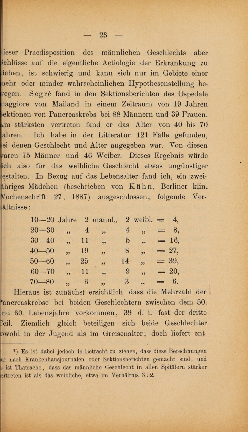 ieser Praedisposition des männlichen Geschlechts aber fchliisse auf die eigentliche Aetiologie der Erkrankung zu iehen, ist schwierig und kann sich nur im Gebiete einer lehr oder minder wahrscheinlichen Hypothesenstellung be¬ legen. Segre fand in den Sektionsberichten des Ospedale laggiore von Mailand in einem Zeitraum von 19 Jahren >ektionen von Pancreaskrebs bei 88 Männern und 39 Frauen, fmi stärksten vertreten fand er das Alter von 40 bis 70 ahren. Ich habe in der Litteratur 121 Fälle gefunden, ei denen Geschlecht und Alter angegeben war. Yon diesen raren 75 Männer und 46 Weiber. Dieses Ergebnis würde ich also für das weibliche Geschlecht etwas ungünstiger estalten. In Bezug auf das Lebensalter fand ich, ein zwei¬ ihriges Mädchen (beschrieben von Kühn, Berliner klin. Wochenschrift 27, 1887) ausgeschlossen, folgende Ver- ältnisse: 10—20 Jahre 2 männl., 2 weibl. = 4, 20—30 4 „ 4 5 J = 8, 30—40 11 „ 5 J5 = 16, 40—50 j? 19 „ 8 JJ = 27, 50—60 25 „ 14 J5 = 39, 60—70 11 „ 9 JJ = 20, 70—80 3 » 3 ?J = 6. Hieraus ist zunächst ersichtlich, dass die Mehrzahl der rancreaskrebse bei beiden Geschlechtern zwischen dem 50. nd 60. Lebensjahre Vorkommen, 39 d. i. fast der dritte reih Ziemlich gleich beteiligen sich beide Geschlechter owohl in der Jugend als im Greisenalter; doch liefert ent- _ *) Es ist dabei jedoch in Betracht zu ziehen, dass diese Berechnungen ar nach Krankenhausjournalen oder Sektionsberichten gemacht sind, und i ist Thatsache, dass das männliche Geschlecht in allen Spitälern stärker ertreten ist als das weibliche, etwa im Verhältnis 3 : 2.