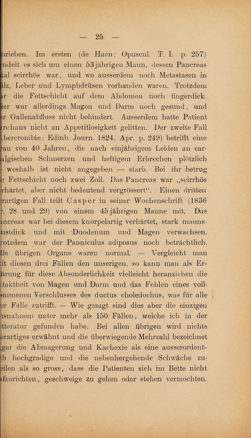 irieben. Im ersten (de Haen: Opuscul. T. I. p. 257) ndelt es sich um einen 53jährigen Mann, dessen Pancreas ;al scirrhös war, und wo ausserdem noch Metastasen in lz, Leber und Lymphdrüsen vorhanden waren. Trotzdem ir die Fettschicht auf dem Abdomen noch fingerdick, er war allerdings Magen und Darm noch gesund, und r Gallenabfluss nicht behindert. Ausserdem hatte Patient rchaus nicht an Appetitlosigkeit gelitten. Der zweite Fall bercrombie: Edinb. Journ. 1824, Apr. p. 249) betrifft eine au von 40 Jahren, die nach einjährigem Leiden an car- ilgisehen Schmerzen und heftigem Erbrechen plötzlich weshalb ist nicht angegeben — starb. Bei ihr betrug 3 Fettschicht noch zwei Zoll. Das Pancreas war ,,scirrhös rhärtet, aber nicht bedeutend vergrössert“. Einen dritten rartigen Fall teilt Casper in seiner Wochenschrift (1836 j\ 28 und 29) von einem 45jährigen Manne mit. Das tncreas war bei diesem knorpelartig verhärtet, stark manns- ustdick und mit Duodenum und Magen verwachsen, rotzdem war der Panniculus adiposus noch beträchtlich. Ile übrigen Organe waren normal. — Vergleicht man pt diesen drei Fällen den unserigen, so kann man als Er- järung für diese Absonderlichkeit vielleicht heranziehen die itaktheit von Magen und Darm und das Fehlen eines voll- 1 immenen Verschlusses des ductus choledochus, was für alle er Fälle zutrifft. — Wie gesagt sind dies aber die einzigen i unter mehr als 150 Fällen, welche ich in der gefunden habe. Bei allen übrigen wird nichts erwähnt und die überwiegende Mehrzahl bezeichnet gar die Abmagerung und Kachexie als eine ausserordent- h hochgradige und die nebenhergehende Schwäche zu¬ eilen als so gross, dass die Patienten sich im Bette nicht .fzurichten, geschweige zu gehen oder stehen vermochten. isnahme jtteratur erartiges