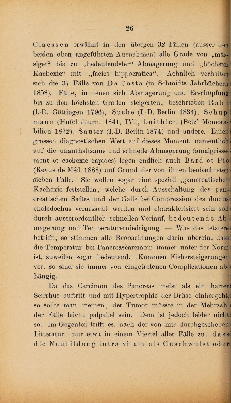 Claessen erwähnt in den übrigen 32 Fällen (ausser den beiden oben angeführten Ausnahmen) alle Grade von „mas¬ siger“ bis zu „bedeutendster“ Abmagerung und „höchster Kachexie“ mit „facies hippocratica“. Aehnlich verhalten sich die 37 Fälle von Da Costa (in Schmidts Jahrbüchern 1858). Fälle, in denen sich Abmagerung und Erschöpfung bis zu den höchsten Graden steigerten, beschrieben Kahn (I.-D. Göttingen 1796), Suche (I.-D. Berlin 1834), Schup- mann (Huf'el Journ. 1841, IV.), Luithlen (Betz’ Memora-1 bilien 1872), Sauter (I.-D. Berlin 1874) und andere. Einem grossen diagnostischen Wert auf dieses Moment, namentlich! auf die unaufhaltsame und schnelle Abmagerung (amaigrisse-> ment et cachexie rapides) legen endlich auch Bard et Pic (Revue de Med. 1888) auf Grund der von ihnen beobachteten sieben Fälle. Sie wollen sogar eine speziell „pancreatische“ Kachexie feststellen, welche durch Ausschaltung des pan- creatischen Saftes und der Galle bei Compression des ductus choledochus verursacht werden und charakterisiert sein soll; durch ausserordentlich schnellen Verlauf, bedeutende Ab¬ magerung und Temperaturerniedrigung. — Was das letztere; betrifft, so stimmen alle Beobachtungen darin überein, dass die Temperatur bei Pancreascarcinom immer unter der Norm ist, zuweilen sogar bedeutend. Kommen Fiebersteigerungen vor, so sind sie immer von eingetretenen Oomplicationen ab¬ hängig. Da das Carcinom des Pancreas meist als ein harter Scirrhus auftritt und mit Hypertrophie der Drüse einhergeht, so sollte man meinen, der Tumor müsste in der Mehrzahl | der Fälle leicht palpabel sein. Dem ist jedoch leider nicht; so. Im Gegenteil trifft es, nach der von mir durchgesehenen Litteratur, nur etwa in einem Viertel aller Fälle zu, dass die Neubildung intra vitam als Geschwulst oder