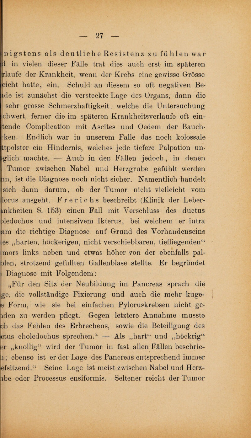 nigstens als deutlich e Resistenz zu fühlen war i in vielen dieser Fälle trat dies auch erst im späteren rlaufe der Krankheit, wenn der Krebs eine gewisse Grösse eicht hatte, ein. Schuld an diesem so oft negativen Be¬ de ist zunächst die versteckte Lage des Organs, dann die sehr grosse Schmerzhaftigkeit, welche die Untersuchung chwert, ferner die im späteren Krankheitsverlaufe oft ern¬ tende Complication mit Ascites und Oedern der Bauch- ;ken. Endlich war in unserem Falle das noch kolossale jttpolster ein Hindernis, welches jede tiefere Palpation un- glich machte. — Auch in den Fällen jedoch, in denen Tumor zwischen Nabel und Herzgrube gefühlt werden m, ist die Diagnose noch nicht sicher. Namentlich handelt sich dann darum, ob der Tumor nicht vielleicht vom lorus ausgeht. F r e r i c h s beschreibt (Klinik der Leber- inkheiten S. 153) einen Fall mit Verschluss des ductus dedochus und intensivem Ikterus, bei welchem er intra am die richtige Diagnose auf Grund des Vorhandenseins les ,,harten, höckerigen, nicht verschiebbaren, tiefliegenden“ mors links neben und etwas höher von der ebenfalls pal- blen, strotzend gefüllten Gallenblase stellte. Er begründet i Diagnose mit Folgendem: „Für den Sitz der Neubildung im Pancreas sprach die ge, die vollständige Fixierung und auch die mehr kuge- e Form, wie sie bei einfachen Pyloruskrebsen nicht ge- pden zu werden pflegt. Gegen letztere Annahme musste bh das Fehlen des Erbrechens, sowie die Beteiligung des «ctus choledochus sprechen.^ — Als „hart“ und „höckrig“ er „knollig“ wird der Tumor in fast allen Fällen besehrie- p ; ebenso ist er der Lage des Pancreas entsprechend immer tefsitzend.“ Seine Lage ist meist zwischen Nabel und Herz- hbe oder Processus ensiformis. Seltener reicht der Tumor