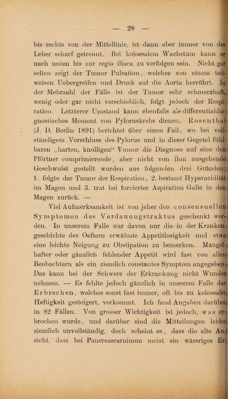 bis rechts von der Mittellinie, ist dann aber immer von der Leber scharf getrennt. Bei kolossalem Wachstum kann er nach unten bis zur regio iliaca zu verfolgen sein. Nicht gar selten zeigt der Tumor Pulsation, welches von einem teil¬ weisen Uebergreifen und Druck auf die Aorta herrührt, ln der Mehrzahl der Fälle ist der Tumor sehr schmerzhaft, wenig oder gar nicht verschieblich, folgt jedoch der Respi¬ ration. Letzterer Umstand kann ebenfalls als differentialdia- gnostisches Moment von Pyloruskrebs dienen. Rosenthal (J. D. Berlin 1891) berichtet über einen Fall, wo bei voll¬ ständigem Verschluss des Pylorus und in dieser Gegend fühl- j baren ,,harten, knolligen“ Vumor die Diagnose auf eine den* Pförtner comprimierende, aber nicht von ihm ausgehende Geschwulst gestellt wurden aus folgenden drei Gründen: 1. folgte der Tumor der Respiration, 2. bestand Hyperaciditätj im Magen und 3. trat bei forcierter Aspiration Galle in den Magen zurück. — Viel Aufmerksamkeit ist von jeher den consensuellen» Sy mptomen des Verdauu ngstraktus geschenkt wor-j den. In unserem Falle war davon nur die in der Kranken-; geschickte des Oeftern erwähnte Appetitlosigkeit und etwa eine leichte Neigung zu Obstipation zu bemerken. Mangel-; hafter oder gänzlich fehlender Appetit wird fast von allenj Beobachtern als ein ziemlich constantes Symptom angegebene Das kann bei der Schwere der Erkrankung nicht Wunder; nehmen. — Es fehlte jedoch gänzlich in unserem Falle das; Erbrechen, welches sonst fast immer, oft bis zu kolossalen Heftigkeit gesteigert, vorkommt. Ich fand Angaben darüber 1 in 82 Fällen. Von grosser Wichtigkeit ist jedoch, was er- brocken wurde, und darüber sind die Mitteilungen leiden ziemlich unvollständig, doch scheint es , dass die alte And sicht, dass bei Pancreascarninom meist ein wässriges Erl r