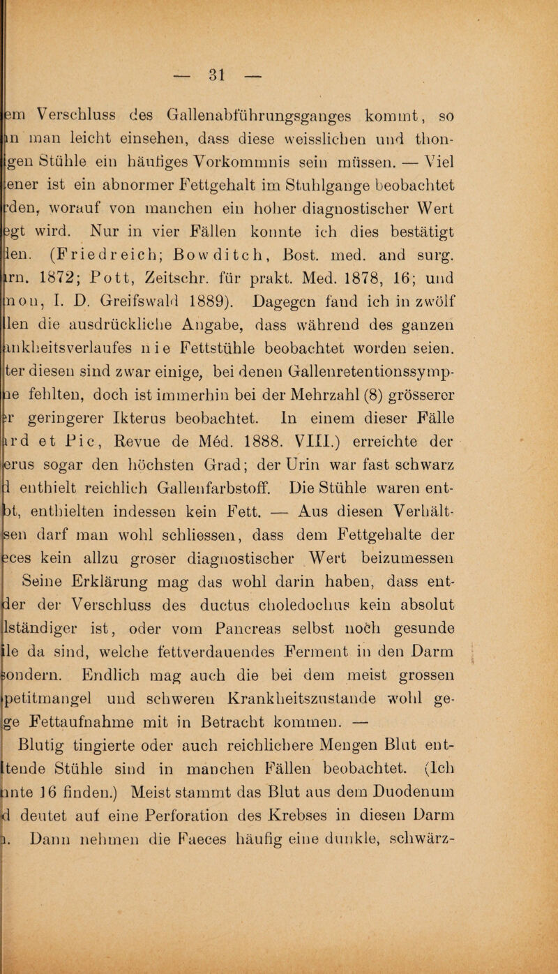 3m Verschluss des Gallenabfübrungsganges kommt, so m man leicht einsehen, dass diese weisslicben und tbon- gen Stühle ein häutiges Vorkommnis sein müssen. — Viel ener ist ein abnormer Fettgehalt im Stuhlgänge beobachtet 'den, worauf von manchen ein höher diagnostischer Wert 3gt wird. Nur in vier Fällen konnte ich dies bestätigt len. (Friedreich; ßowditch, Bost. med. and surg. rn. 1872; Pott, Zeitschr. für prakt. Med. 1878, 16; und non, I. D. Greifswald 1889). Dagegen fand ich in zwölf llen die ausdrückliche Angabe, dass während des ganzen mkheitsverlaufes nie Fettstühle beobachtet worden seien, ter diesen sind zwar einige, bei denen Gallenretentionssymp- ne fehlten, doch ist immerhin bei der Mehrzahl (8) grösserer jr geringerer Ikterus beobachtet, ln einem dieser Fälle ird et Pic, Revue de Med. 1888. VIII.) erreichte der erus sogar den höchsten Grad; der Urin war fast schwarz 1 enthielt reichlich Gallenfarbstoff. Die Stühle waren ent- 3t, enthielten indessen kein Fett. — Aus diesen Verhält* sen darf man wohl schliessen, dass dem Fettgehalte der 3ces kein allzu groser diagnostischer Wert beizumessen Seine Erklärung mag das wohl darin haben, dass ent- ler der Verschluss des ductus choledoclms kein absolut lständiger ist, oder vom Pancreas selbst noch gesunde le da sind, welche fettverdauendes Ferment in den Darm sondern. Endlich mag auch die bei dem meist grossen petitmangel und schweren Krankheitszustande wohl ge- ge Fettaufnahme mit in Betracht kommen. — Blutig tingierte oder auch reichlichere Mengen Blut ent- tende Stühle sind in manchen Fällen beobachtet. (Ich linte J6 finden.) Meist stammt das Blut aus dem Duodenum d deutet auf eine Perforation des Krebses in diesen Darm p. Dann nehmen die Faeces häufig eine dunkle, schwärz-