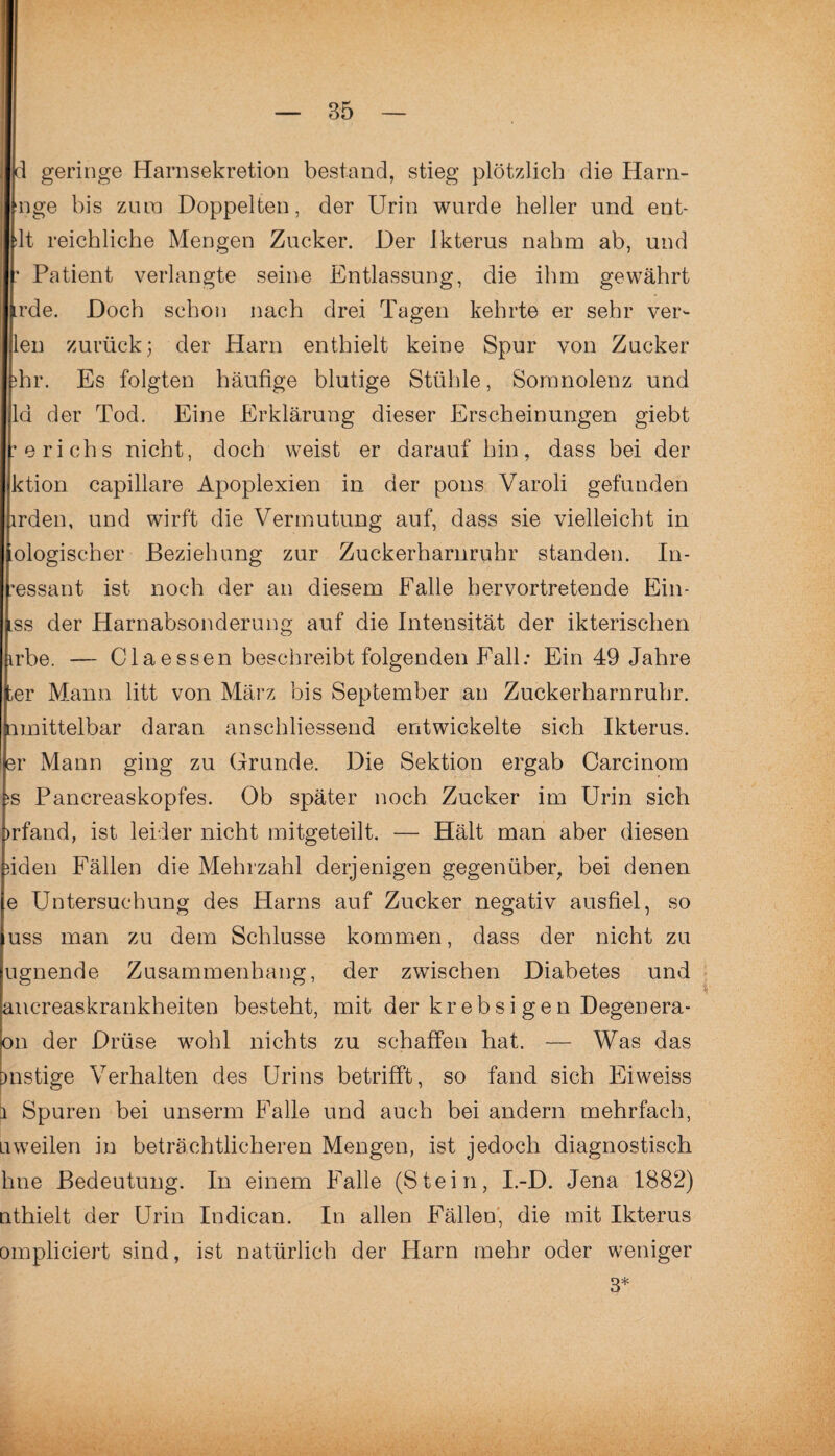 d geringe Harnsekretion bestand, stieg plötzlich die Harn- nge bis zura Doppelten, der Urin wurde heller und ent- dt reichliche Mengen Zucker. Der Ikterus nahm ab, und : Patient verlangte seine Entlassung, die ihm gewährt rde. Doch schon nach drei Tagen kehrte er sehr verd¬ ien zurück; der Harn enthielt keine Spur von Zucker ihr. Es folgten häufige blutige Stühle, Somnolenz und la der Tod. Eine Erklärung dieser Erscheinungen giebt erichs nicht, doch weist er darauf hin, dass bei der ktion capillare Apoplexien in der pons Varoli gefunden irden, und wirft die Vermutung auf, dass sie vielleicht in ologischer Beziehung zur Zuckerharnruhr standen. In- •essant ist noch der an diesem Falle hervortretende Ein- ss der Harnabsonderung auf die Intensität der ikterischen irbe. — Claessen beschreibt folgenden Fall: Ein 49 Jahre ter Mann litt von März bis September an Zuckerharnruhr, nmittelbar daran anschliessend entwickelte sich Ikterus, er Mann ging zu Grunde. Die Sektion ergab Carcinom iS Pancreaskopfes. Ob später noch Zucker im Urin sich irfand, ist leider nicht mitgeteilt. — Hält man aber diesen iiden Fällen die Mehrzahl derjenigen gegenüber, bei denen e Untersuchung des Harns auf Zucker negativ ausfiel, so uss man zu dem Schlüsse kommen, dass der nicht zu ugnende Zusammenhang, der zwischen Diabetes und ancreaskrankheiten besteht, mit der krebsigen Degenera- on der Drüse wohl nichts zu schaffen hat. — Was das mstige Verhalten des Urins betrifft, so fand sich Eiweiss i Spuren bei unserm Falle und auch bei andern mehrfach, uweilen in beträchtlicheren Mengen, ist jedoch diagnostisch hne Bedeutung. In einem Falle (Stein, I.-D. Jena 1882) nthielt der Urin Indican. In allen Fällen, die mit Ikterus ompliciert sind, ist natürlich der Harn mehr oder weniger 3*