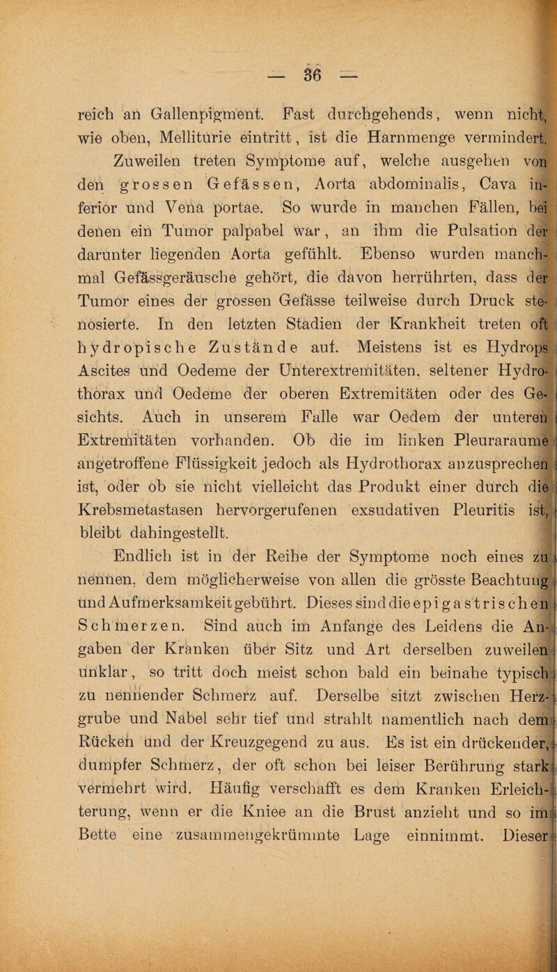 ■ — 36 — reich an Gallenpigment. Fast durchgehends, wenn nicht, wie oben, Melliturie eintritt, ist die Harnmenge vermindert. Zuweilen treten Symptome auf, welche ausgehen von den grossen Gefässen, Aorta abdominalis, Cava in¬ ferior und Vena portae. So wurde in manchen Fällen, bei denen ein Tumor palpabel war, an ihm die Pulsation der darunter liegenden Aorta gefühlt. Ebenso wurden manch¬ mal Gefässgeräusche gehört, die davon herrührten, dass der Tumor eines der grossen Gefässe teilweise durch Druck ste- nosierte. In den letzten Stadien der Krankheit treten oft hydropische Zustände aut. Meistens ist es Hydrops Ascites und Oedeme der Unterextremitäten, seltener Hvdro- «j thorax und Oedeme der oberen Extremitäten oder des Ge¬ sichts. Auch in unserem Falle war Oedem der unteren - ' / . . ■ ; Extremitäten vorhanden. Ob die im linken Pleuraraume angetroffene Flüssigkeit jedoch als Hydro thorax an zusprechen ist, oder ob sie nicht vielleicht das Produkt einer durch die Krebsmetastasen hervorgerufenen exsudativen Pleuritis ist, \ bleibt dahingestellt. Endlich ist in der Reihe der Symptome noch eines zu s nennen, dem möglicherweise von allen die grösste Beachtung und Aufmerksamkeitgebührt. Dieses sind dieepiga st rischen j Schmerzen. Sind auch im Anfänge des Leidens die An¬ gaben der Kranken über Sitz und Art derselben zuweilen j unklar, so tritt doch meist schon bald ein beinahe typisch i zu nennender Schmerz auf. Derselbe sitzt zwischen Herz-, grübe und Nabel sehr tief und strahlt namentlich nach dem Rückeh und der Kreuzgegend zu aus. Es ist ein drückender, dumpfer Schmerz, der oft schon bei leiser Berührung stark vermehrt wird. Häufig verschafft es dem Kranken Erleich- , terung, wenn er die Kniee an die Brust anzieht und so im| Bette eine zusammengekrümmte Lage einnimmt. Dieser , f