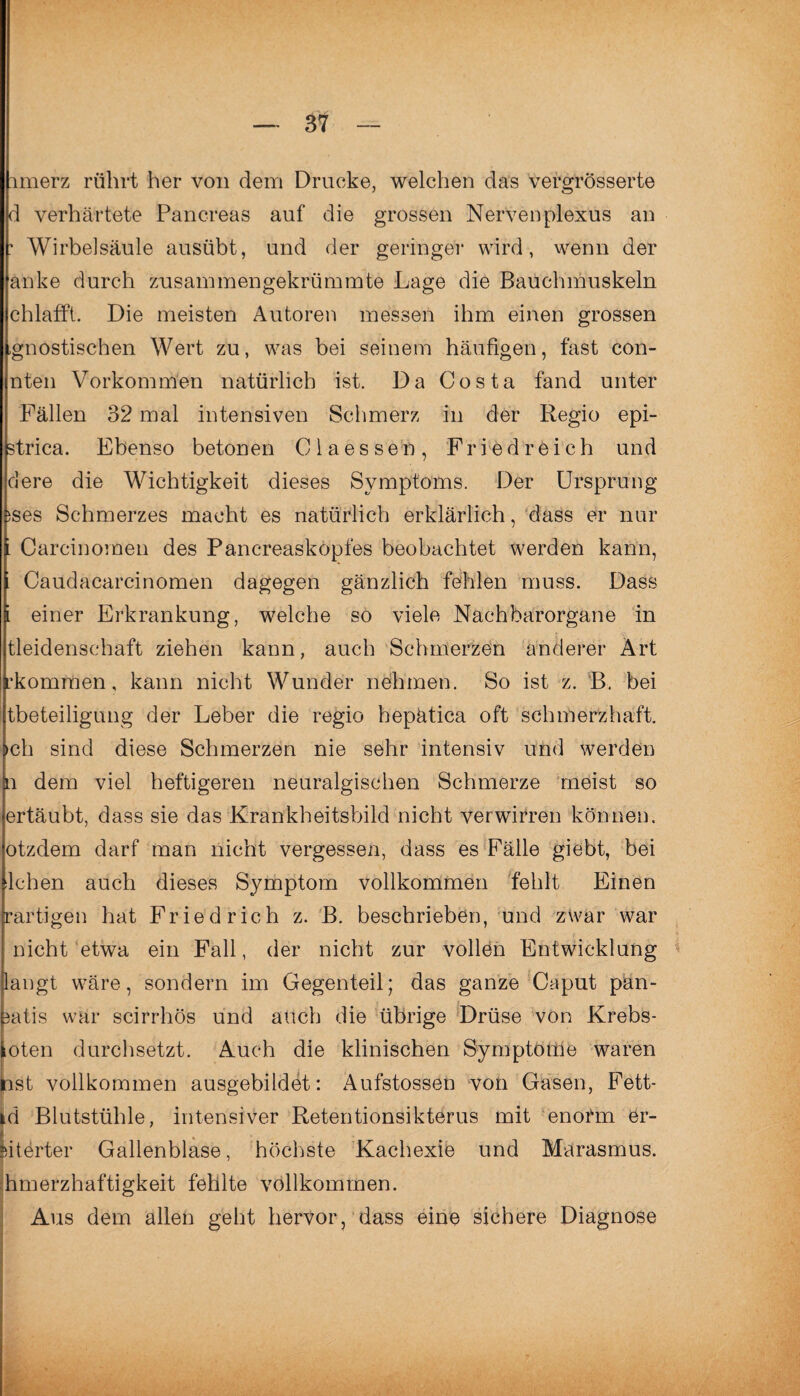 xmerz rührt her von dem Drucke, welchen das vergrösserte d verhärtete Panereas auf die grossen Nervenplexus an • Wirbelsäule ausübt, und der geringer wird, wenn der anke durch zusammen gekrümmte Lage die Bauchmuskeln chlafft. Die meisten Autoren messen ihm einen grossen gnostischen Wert zu, was bei seinem häufigen, fast con- nten Vorkommen natürlich ist. Da Costa fand unter Fällen 32 mal intensiven Schmerz in der Regio epi- strica. Ebenso betonen Claessen, Fried reich und dere die Wichtigkeit dieses Symptoms. Der Ursprung >ses Schmerzes macht es natürlich erklärlich, dass er nur Careinomen des Pancreasköpfes beobachtet werden kann, Caudacarcinomen dagegen gänzlich fehlen muss. Dass einer Erkrankung, welche so viele Nachbarorgane in Leidenschaft ziehen kann, auch Schmerzen anderer Art •kommen, kann nicht Wunder nehmen. So ist z. B. bei tbeteiligung der Leber die regio hepätica oft schmerzhaft, ch sind diese Schmerzen nie sehr intensiv und werden 1 dem viel heftigeren neuralgischen Schmerze meist so ertäubt, dass sie das Krankheitsbild nicht verwirren können, otzdem darf man nicht vergessen, dass es Fälle giebt, bei lchen auch dieses Symptom vollkommen fehlt Einen •artigen hat Friedrich z. B. beschrieben, und zwar war nicht etwa ein Fall, der nicht zur vollen Entwicklung angt wäre, sondern im Gegenteil; das ganze Caput pän- atis war scirrhös und auch die übrige Drüse von Krebs- oten durchsetzt. Auch die klinischen Symptome waren last vollkommen ausgebildet: Aufstossen von Gasen, Fett- id Blutstühle, intensiver Retentionsikterus mit enorm er¬ oberter Gallenblase, höchste Kachexie und Marasmus, hmerzhaftigkeit fehlte vollkommen. Aus dem allen geht hervor, dass eine sichere Diagnose