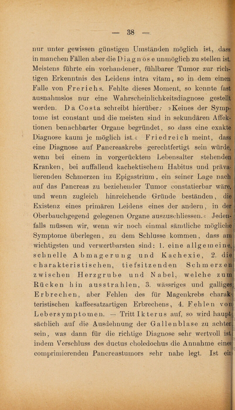 nur unter gewissen günstigen Umständen möglich ist, dass in manchen Fällen aber die Diagnose unmöglich zu stellen ist. Meistens führte ein vorhandener, fühlbarer Tumor zur rich¬ tigen Erkenntnis des Leidens intra vitam, so in dem einen Falle von Frerichs. Fehlte dieses Moment, so konnte fast ausnahmslos nur eine Wahrscheinlichkeitsdiagnose gestellt werden. Da Costa schreibt hierüber: »Keines der Symp¬ tome ist constant und die meisten sind in sekundären Affek¬ tionen benachbarter Organe begründet, so dass eine exakte Diagnose kaum je möglich ist.« Fried reich meint, dass eine Diagnose auf Pancreaskrebs gerechtfertigt sein würde, wenn bei einem in vorgerücktem Lebensalter stehenden Kranken, bei auffallend kachektischem Habitus und präva¬ lierenden Schmerzen im Epigastrium , ein seiner Lage nach auf das Pancreas zu beziehender Tumor constatierbar wäre, [ und wenn zugleich hinreichende Gründe beständen, die Existenz eines primären Leidens eines der andern, in der Oberbauchgegend gelegenen Organe auszuschliessen.« Jeden- i falls müssen wir, wenn wir noch einmal sämtliche mögliche i Symptome überlegen, zu dem Schlüsse kommen, dass am wichtigsten und verwertbarsten sind: 1. eine allgemeine,, schnelle Abmagerung und Kachexie, 2. die charakteristischen, tief sitzenden Schmerzen zwischen Herzgrube und Nabel, welche zum Rücken hin aus strahlen, 3. wässriges und galliges Erbrechen, aber Fehlen des für Magenkrebs charak¬ teristischen kaffeesatzartigen Erbrechens, 4. Fehlen von Lebersymptomen. — Tritt Ikterus auf, so wird haupt sächlich auf die Ausdehnung der Gallenblase zu achter sein, was dann für die richtige Diagnose sehr wertvoll ist indem Verschluss des ductus choledochus die Annahme eines comprimierenden Pancreastumors sehr nahe legt. Ist eil