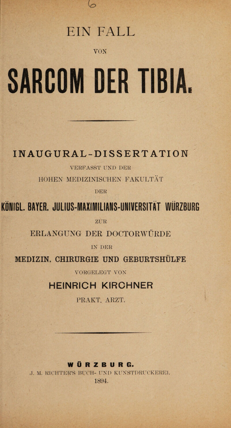 EIN FALL VON SARCOM DER TIBIA. INAUGURAL-DISSERT ATION VERFASST UND DER HOHEN MEDIZINISCHEN FAKULTÄT DER KÖNIGE BAYER. JULIUS-MAXiMILIANS-UNIVERSITÄT WÜRZBURG ZUR ERLANGUNG DER DOCTORWÜRDE IN DER MEDIZIN, CHIRURGIE UND GEBURTSHÜLFE VORGELEGT VON HEINRICH KIRCHNER PRAKT. ARZT. WÜRZBURG. J. M. RICHTER’S BUCH- UND KUNSTDRUCKEREI. 1894.