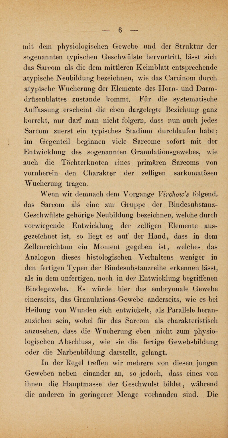 mit dem physiologischen Gewebe und der Struktur der sogenannten typischen Geschwülste hervortritt, lässt sich das Sarcom als die dem mittleren Keimblatt entsprechende atypische Neubildung bezeichnen, wie das Carcinom durch atypische Wucherung der Elemente des Horn- und Darm- drüsenblattes zustande kommt. Für die systematische Auffassung erscheint die eben dargelegte Beziehung ganz korrekt, nur darf man nicht folgern, dass nun auch jedes Sarcom zuerst ein typisches Stadium durchlaufen habe; im Gegenteil beginnen viele Sarcome sofort mit der Entwicklung des sogenannten Granulationsgewebes, wie auch die Töchterknoten eines primären Sarcoms von vornherein den Charakter der /eiligen sarkornatösen Wucherung tragen. Wenn wir demnach dem Vorgänge VirQhow’s folgend, das Sarcom als eine zur Gruppe der Bindesubstanz- Geschwülste gehörige Neubildung bezeichnen, welche durch vorwiegende Entwicklung der zelligen Elemente aus¬ gezeichnet ist, so liegt es auf der Hand, dass in dem Zellenreichtum ein Moment gegeben ist, welches das Analogon dieses histologischen Verhaltens weniger in den fertigen Typen der Bindesubstanzreihe erkennen lässt, als in dem unfertigen, noch in der Entwicklung begriffenen Bindegewebe. Es würde hier das embryonale Gewebe einerseits, das Granulations-Gewebe anderseits, wie es bei Heilung von Wunden sich entwickelt, als Parallele heran¬ zuziehen sein, wobei für das Sarcom als charakteristisch anzusehen, dass die Wucherung eben nicht zum physio¬ logischen Abschluss, wie sie die fertige Gewebsbildung oder die Narbenbildung darstellt, gelangt. In der Kegel treffen wir mehrere von diesen jungen Geweben neben einander an, so jedoch, dass eines von ihnen die Hauptmasse der Geschwulst bildet, während die anderen in geringerer Menge vorhanden sind. Die