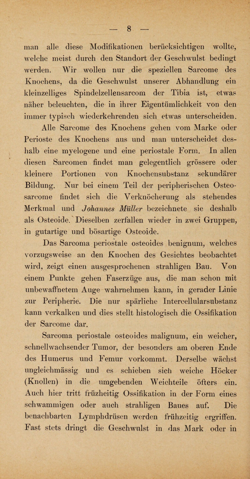 man alle diese Modifikationen berücksichtigen wollte, welche meist durch den Standort der Geschwulst bedingt werden. Wir wollen nur die speziellen Sarcome des Knochens, da die Geschwulst unserer Abhandlung ein kleinzelliges Spindelzellensarcom der Tibia ist, etwas näher beleuchten, die in ihrer Eigentümlichkeit von den immer typisch wiederkehrenden sich etwas unterscheiden. Alle Sarcome des Knochens gehen vom Marke oder Perioste des Knochens aus und man unterscheidet des¬ halb eine myelogene und eine periostale Form. In allen diesen Sarcomen findet man gelegentlich grössere oder kleinere Portionen von Knochensubstanz sekundärer Bildung. Kur bei einem Teil der peripherischen Osteo- sarcome findet sich die Verknöcherung als stehendes Merkmal und Johannes Müller bezeichnete sie deshalb als Osteoide. Dieselben zerfallen wieder in zwei Gruppen, in gutartige und bösartige Osteoide. Das Sarcoma periostale osteoides benignum, welches vorzugsweise an den Knochen des Gesichtes beobachtet wird, zeigt einen ausgesprochenen strahligen Bau. Von einem Punkte gehen Faserzüge aus, die man schon mit unbewaffnetem Auge wahrnehmen kann, in gerader Linie zur Peripherie. Die nur spärliche Intercellularsubstanz kann verkalken und dies stellt histologisch die Ossifikation der Sarcome dar. Sarcoma periostale osteoides malignum, ein weicher, schnellwachsender Tumor, der besonders am oberen Ende des Humerus und Femur vorkommt. Derselbe wächst ungleichmässig und es schieben sich weiche Höcker (Knollen) in die umgebenden Weichteile öfters ein. Auch hier tritt früzheitig Ossifikation in der Form eines schwammigen oder auch strahligen Baues auf. Die benachbarten Lymphdrüsen werden frühzeitig ergriffen. Fast stets dringt die Geschwulst in das Mark oder in