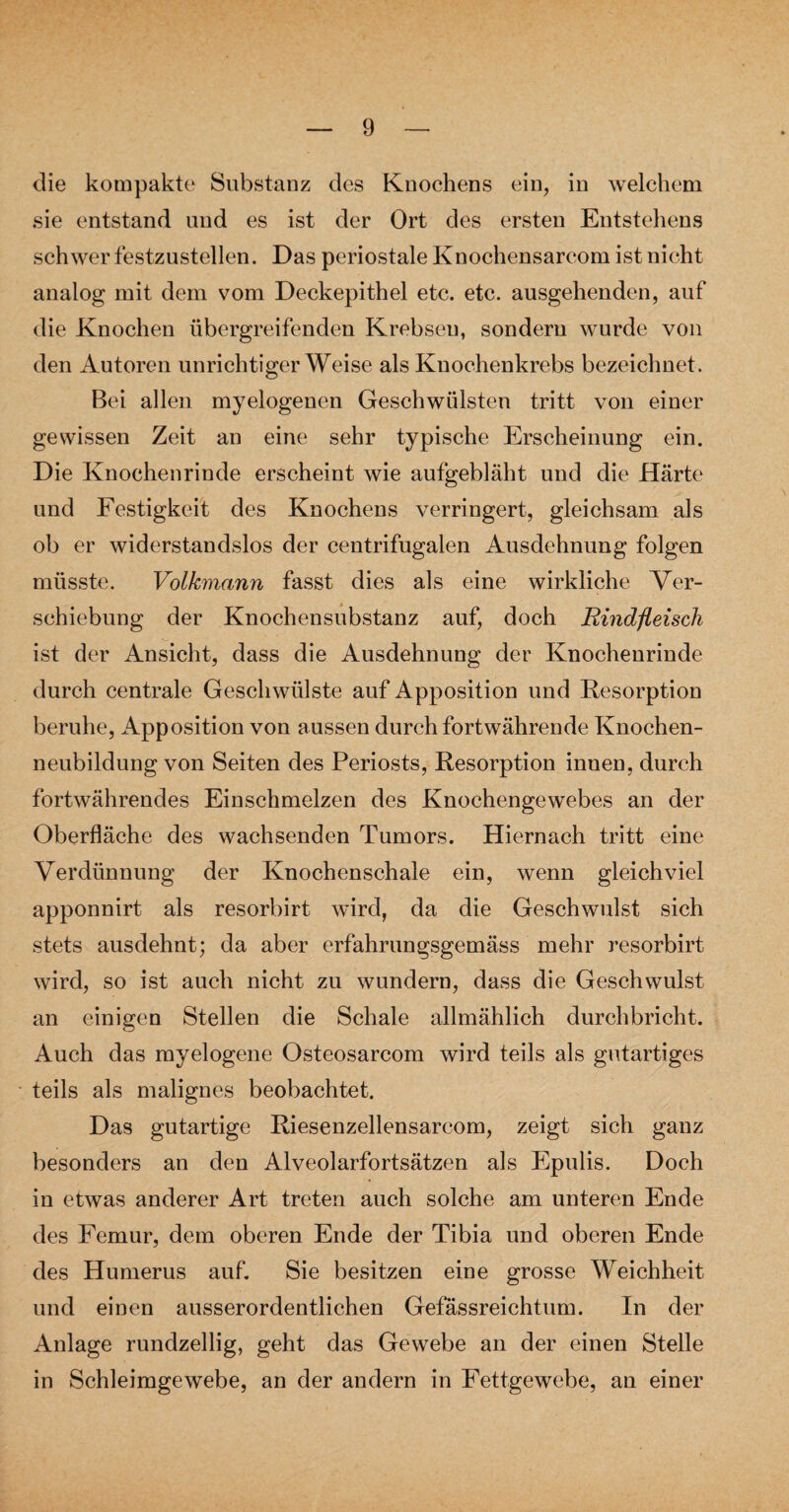 die kompakte Substanz des Knochens ein, in welchem sie entstand und es ist der Ort des ersten Entstehens schwer festzustellen. Das periostale Knochensareom ist nicht analog mit dem vom Deckepithel etc. etc. ausgehenden, auf die Knochen übergreifenden Krebsen, sondern wurde von den Autoren unrichtigerWeise als Knochenkrebs bezeichnet. Bei allen myelogenen Geschwülsten tritt von einer gewissen Zeit an eine sehr typische Erscheinung ein. Die Knochen rinde erscheint wie aufgebläht und die Härte und Festigkeit des Knochens verringert, gleichsam als ob er widerstandslos der centrifugalen Ausdehnung folgen müsste. Volkmann fasst dies als eine wirkliche Ver¬ schiebung der Knochensubstanz auf, doch Rindfleisch ist der Ansicht, dass die Ausdehnung der Knochenrinde durch centrale Geschwülste auf Apposition und Resorption beruhe, Apposition von aussen durch fortwährende Knochen¬ neubildung von Seiten des Periosts, Resorption innen, durch fortwährendes Einschmelzen des Knochengewebes an der Oberfläche des wachsenden Tumors. Hiernach tritt eine Verdünnung der Knochenschale ein, wenn gleichviel apponnirt als resorbirt wird, da die Geschwulst sich stets ausdehnt; da aber erfahrungsgemäss mehr resorbirt wird, so ist auch nicht zu wundern, dass die Geschwulst an einigen Stellen die Schale allmählich durchbricht. Auch das myelogene Osteosarcom wird teils als gutartiges teils als malignes beobachtet. Das gutartige Riesenzellensarcom, zeigt sich ganz besonders an den Alveolarfortsätzen als Epulis. Doch in etwas anderer Art treten auch solche am unteren Ende des Femur, dem oberen Ende der Tibia und oberen Ende des Humerus auf. Sie besitzen eine grosse Weichheit und einen ausserordentlichen Gefässreichtum. In der Anlage rundzellig, geht das Gewebe an der einen Stelle in Schleimgewebe, an der andern in Fettgewebe, an einer