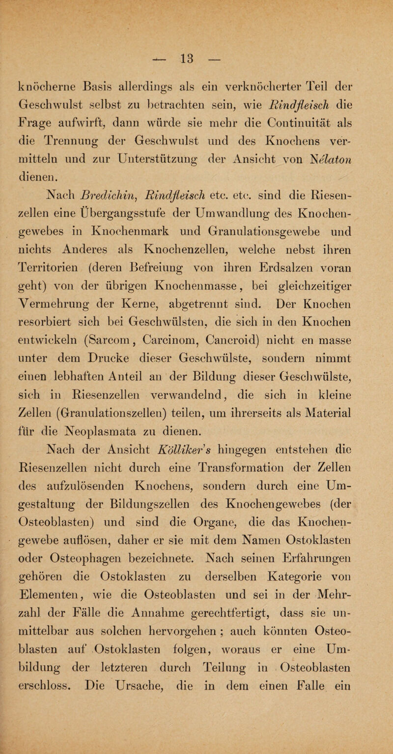 knöcherne Basis allerdings als ein verknöcherter Teil der Geschwulst selbst zu betrachten sein, wie Rindfleisch die Frage aufwirft, dann würde sie mehr die Continuität als die Trennung der Geschwulst und des Knochens ver¬ mitteln und zur Unterstützung der Ansicht von Jse'laton dienen. Nach Bredichin, Rindfleisch etc. etc*, sind die Riesen¬ zellen eine Übergangsstufe der Umwandlung des Knochen¬ gewebes in Knochenmark und Granulationsgewebe und nichts Anderes als Knochenzellen, welche nebst ihren Territorien (deren Befreiung von ihren Erdsalzen voran geht) von der übrigen Knochenmasse, bei gleichzeitiger Vermehrung der Kerne, abgetrennt sind. Der Knochen resorbiert sich bei Geschwülsten, die sich in den Knochen entwickeln (Sarcom, Carcinom, Cancroid) nicht en masse unter dem Drucke dieser Geschwülste, sondern nimmt einen lebhaften Anteil an der Bildung dieser Geschwülste, sich in Riesenzellen verwandelnd, die sich in kleine Zellen (Granulationszellen) teilen, um ihrerseits als Material für die Neoplasmata zu dienen. Nach der Ansicht Köllikers hingegen entstehen die Riesenzellen nicht durch eine Transformation der Zellen des aufzulösenden Knochens, sondern durch eine Um¬ gestaltung der Bildungszellen des Knochengewebes (der Osteoblasten) und sind die Organe, die das Knochen¬ gewebe auflösen, daher er sie mit dem Namen Ostoldasten oder Osteophagen bezeichnete. Nach seinen Erfahrungen gehören die Ostoklasten zu derselben Kategorie von Elementen, wie die Osteoblasten und sei in der Mehr¬ zahl der Fälle die Annahme gerechtfertigt, dass sie un¬ mittelbar aus solchen hervorgehen ; auch könnten Osteo¬ blasten auf Ostoklasten folgen, woraus er eine Um¬ bildung der letzteren durch Teilung in Osteoblasten erschloss. Die Ursache, die in dem einen Falle ein