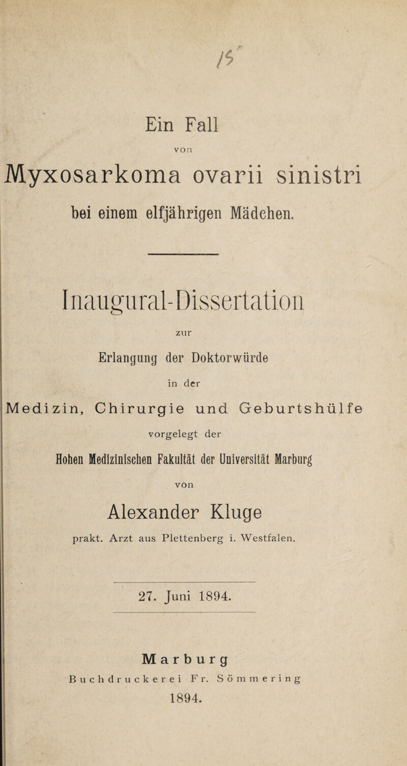 Ein Fall von Myxosarkoma ovarii sinistri bei einem elfjährigen Mädchen. I naugural- Dissertation zur Erlangung der Doktorwürde in der Medizin, Chirurgie und Geburtshülfe vorgelegt der Hohen Medizinischen Fakultät der Universität Marburg von Alexander Kluge prakt. Arzt aus Plettenberg i. Westfalen. 27. Juni 1894. Marburg Buchdruckerei Fr. Sömmering 1894.