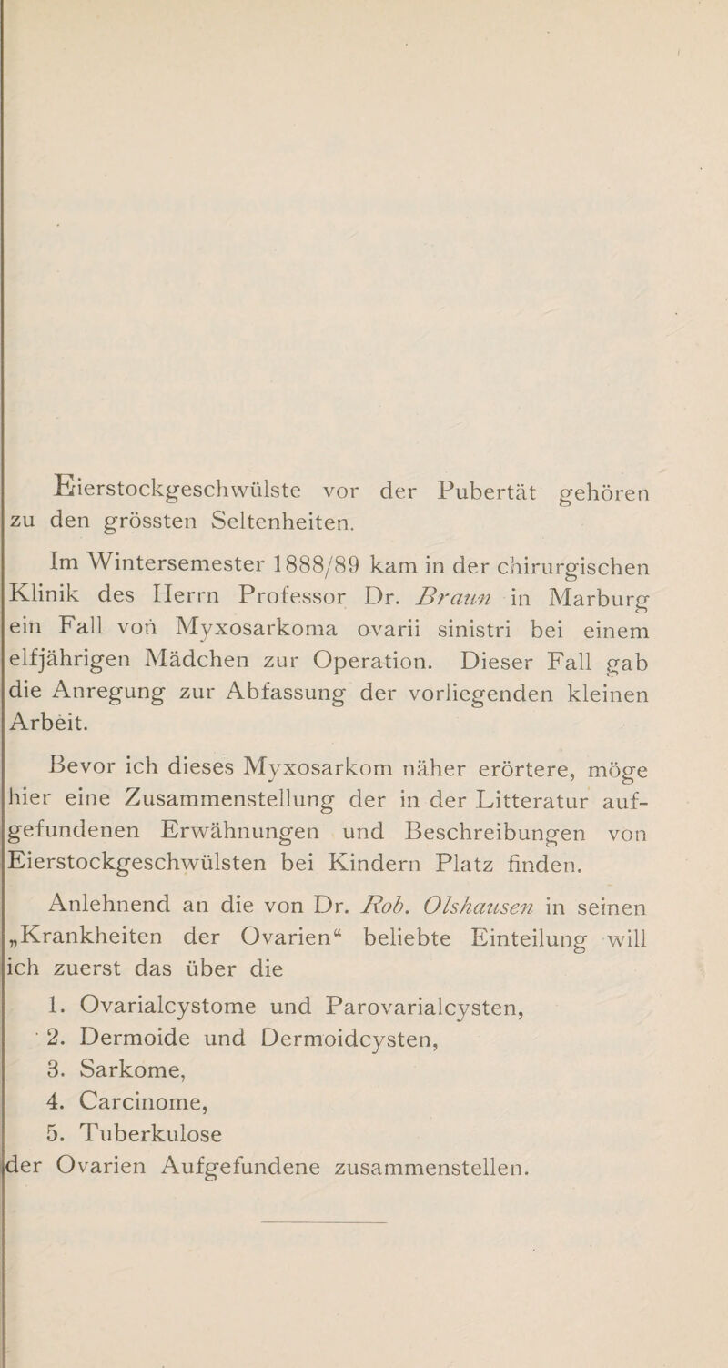 Eierstockgeschwülste vor der Pubertät gehören zu den grössten Seltenheiten. Im Wintersemester 1888/89 kam in der chirurgischen Klinik des Herrn Professor Dr. Braun in Marburg ein Fall von Myxosarkoma ovarii sinistri bei einem elfjährigen Mädchen zur Operation. Dieser Fall gab die Anregung zur Abfassung der vorliegenden kleinen Arbeit. Bevor ich dieses Myxosarkom näher erörtere, möge hier eine Zusammenstellung der in der Litteratur auf¬ gefundenen Erwähnungen und Beschreibungen von Eierstockgeschwülsten bei Kindern Platz finden. Anlehnend an die von Dr. Bob. Olshausen in seinen „Krankheiten der Ovarien“ beliebte Einteilung will ich zuerst das über die 1. Ovarialcystome und Parovarialcysten, ' 2. Dermoide und Dermoidcysten, 3. Sarkome, 4. Carcinome, 5. Tuberkulose der Ovarien Aufgefundene zusammenstellen.