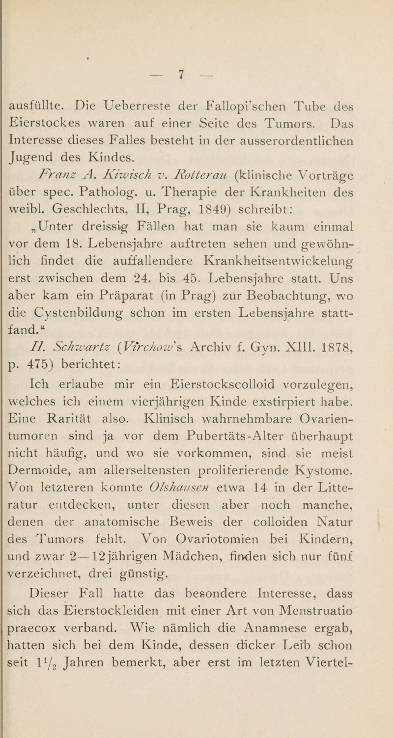 ausfüllte. Die Ueberreste der Fallopi'schen Tube des Eierstockes waren auf einer Seite des Tumors. Das Interesse dieses Falles besteht in der ausserordentlichen Jugend des Kindes. Franz A. Kiwisch v. Rotterau (klinische Vorträge über spec. Patholog. u. Therapie der Krankheiten des weibl. Geschlechts, II, Prag, 1849) schreibt: „Unter dreissig Fällen hat man sie kaum einmal vor dem 18. Lebensjahre auftreten sehen und gewöhn¬ lich findet die auffallendere Krankheitsentwickelung erst zwischen dem 24. bis 45. Lebensjahre statt. Uns aber kam ein Präparat (in Prag) zur Beobachtung, wo die Cystenbildung schon im ersten Lebensjahre statt¬ fand.“ //. Schwärtz (Virc/iozv's Archiv f. Gyn. XIII. 1878, p. 475) berichtet: Ich erlaube mir ein Eierstockscolloid vorzulegen, welches ich einem vierjährigen Kinde exstirpiert habe. Eine Rarität also. Klinisch wahrnehmbare Ovarien¬ tumoren sind ja vor dem Pubertäts-Alter überhaupt nicht häufig, und wo sie Vorkommen, sind sie meist Dermoide, am allerseltensten proliferierende Kystome. Von letzteren konnte Ölskausen etwa 14 in der Litte- ratur entdecken, unter diesen aber noch manche, denen der anatomische Beweis der colloiden Natur des Tumors fehlt. Von Ovariotomien bei Kindern, und zwar 2—12 jährigen Mädchen, finden sich nur fünf verzeichnet, drei günstig. Dieser Fall hatte das besondere Interesse, dass sich das Eierstockleiden mit einer Art von Menstruatio praecox verband. Wie nämlich die Anamnese ergab, hatten sich bei dem Kinde, dessen dicker Leib schon seit 1Y2 Jahren bemerkt, aber erst im letzten Viertel-