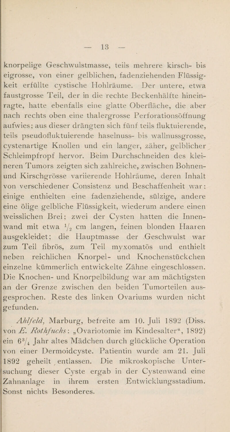 knorpelige Geschwulstmasse, teils mehrere kirsch- bis eigrosse, von einer gelblichen, fadenziehenden Flüssig¬ keit erfüllte cystische Hohlräume. Der untere, etwa faustgrosse Teil, der in die rechte Beckenhälfte hinein¬ ragte, hatte ebenfalls eine glatte Oberfläche, die aber nach rechts oben eine thalergrosse Perforationsöffnung aufwies; aus dieser drängten sich fünf teils fluktuierende, teils pseudofluktuierende haselnuss- bis wallnussgrosse, cystenartige Knollen und ein langer, zäher, gelblicher Schleimpfropf hervor. Beim Durchschneiden des klei¬ neren Tumors zeigten sich zahlreiche, zwischen Bohnen- und Kirschgrösse variierende Hohlräume, deren Inhalt von verschiedener Consistenz und Beschaffenheit war; einige enthielten eine fadenziehende, sülzige, andere eine ölige gelbliche Flüssigkeit, wiederum andere einen weisslichen Brei; zwei der Cysten hatten die Innen¬ wand mit etwa 1/2 cm langen, feinen blonden Haaren ausgekleidet; die Hauptmasse der Geschwulst war zum Teil fibrös, zum Teil myxomatös und enthielt neben reichlichen Knorpel- und Knochenstückchen einzelne kümmerlich entwickelte Zähne eingeschlossen. Die Knochen- und Knorpelbildung war am mächtigsten an der Grenze zwischen den beiden Tumorteilen aus¬ gesprochen. Reste des linken Ovariums wurden nicht gefunden. Ahlfeld; Marburg, befreite am 10. Juli 1892 (Diss. von Zf. Rothfucks'. „Ovariotomie im Kindesalter“, 1892) ein 63/4 Jahr altes Mädchen durch glückliche Operation von einer Dermoidcyste. Patientin wurde am 21. Juli 1892 geheilt entlassen. Die mikroskopische Unter¬ suchung dieser Cyste ergab in der Cystenwand eine Zahnanlage in ihrem ersten Entwicklungsstadium. Sonst nichts Besonderes.