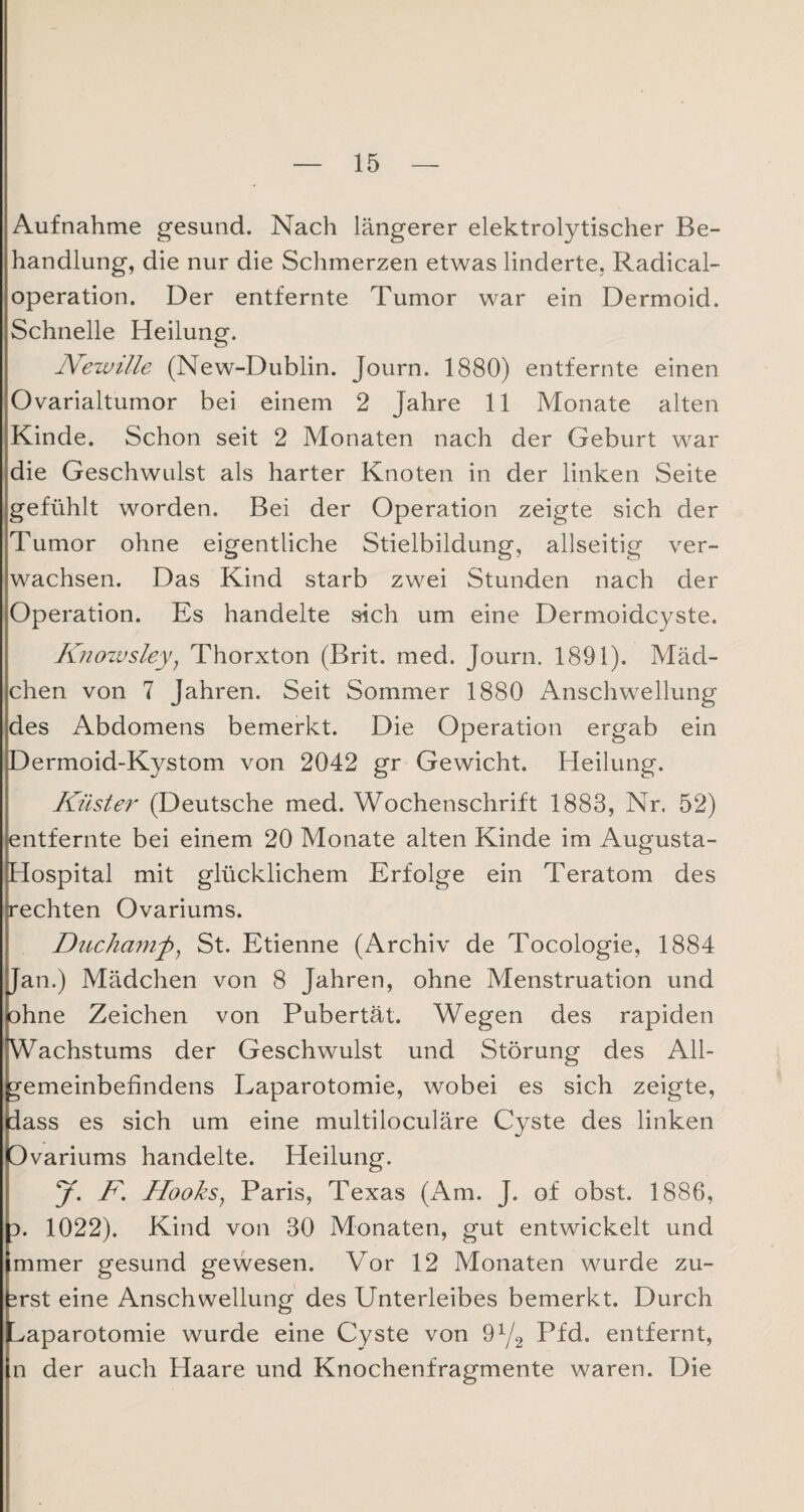 Aufnahme gesund. Nach längerer elektrolytischer Be¬ handlung, die nur die Schmerzen etwas linderte, Radical- operation. Der entfernte Tumor war ein Dermoid. Schnelle Heilung. Newille (New-Dublin. Journ. 1880) entfernte einen Ovarialtumor bei einem 2 Jahre 11 Monate alten Kinde. Schon seit 2 Monaten nach der Geburt war die Geschwulst als harter Knoten in der linken Seite gefühlt worden. Bei der Operation zeigte sich der Tumor ohne eigentliche Stielbildung, allseitig ver¬ wachsen. Das Kind starb zwei Stunden nach der Operation. Es handelte sich um eine Dermoidcyste. Knowsley; Thorxton (Brit. med. Journ. 1891). Mäd¬ chen von 7 Jahren. Seit Sommer 1880 Anschwellung des Abdomens bemerkt. Die Operation ergab ein Dermoid-Kystom von 2042 gr Gewicht. Heilung. Küster (Deutsche med. Wochenschrift 1883, Nr. 52) entfernte bei einem 20 Monate alten Kinde im Augusta- Hospital mit glücklichem Erfolge ein Teratom des rechten Ovariums. Duchamjb, St. Etienne (Archiv de Tocologie, 1884 Jan.) Mädchen von 8 Jahren, ohne Menstruation und ohne Zeichen von Pubertät. Wegen des rapiden Wachstums der Geschwulst und Störung des All¬ gemeinbefindens Laparotomie, wobei es sich zeigte, dass es sich um eine multiloculäre Cyste des linken Ovariums handelte. Heilung. y. F. Hooks; Paris, Texas (Am. J. of obst. 1886, d. 1022). Kind von 30 Monaten, gut entwickelt und mmer gesund gewesen. Vor 12 Monaten wurde zu¬ erst eine Anschwellung des Unterleibes bemerkt. Durch ^aparotomie wurde eine Cyste von 9x/2 Pfd. entfernt, n der auch Haare und Knochenfragmente waren. Die